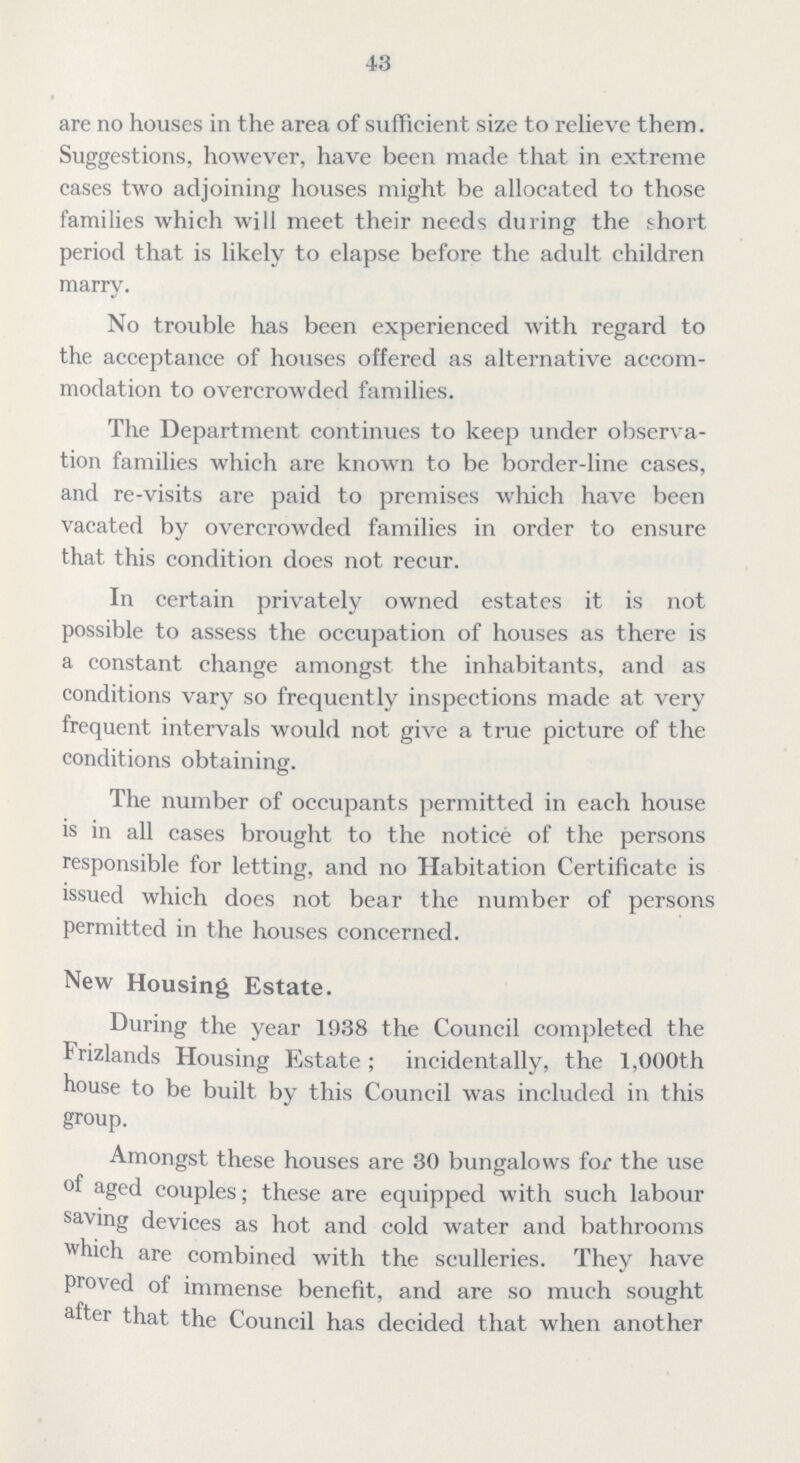 43 are no houses in the area of sufficient size to relieve them. Suggestions, however, have been made that in extreme cases two adjoining houses might be allocated to those families which will meet their needs during the short period that is likely to elapse before the adult children marry. No trouble has been experienced with regard to the acceptance of houses offered as alternative accom modation to overcrowded families. The Department continues to keep under observa tion families which are known to be border-line cases, and re-visits are paid to premises which have been vacated by overcrowded families in order to ensure that this condition does not recur. In certain privately owned estates it is not possible to assess the occupation of houses as there is a constant change amongst the inhabitants, and as conditions vary so frequently inspections made at very frequent intervals would not give a true picture of the conditions obtaining. The number of occupants permitted in each house is in all cases brought to the notice of the persons responsible for letting, and no Habitation Certificate is issued which does not bear the number of persons permitted in the houses concerned. New Housing Estate. During the year 1938 the Council completed the Frizlands Housing Estate ; incidentally, the 1,000th house to be built by this Council was included in this group. Amongst these houses are 30 bungalows for the use of aged couples; these are equipped with such labour saving devices as hot and cold water and bathrooms which are combined with the sculleries. They have proved of immense benefit, and are so much sought after that the Council has decided that when another