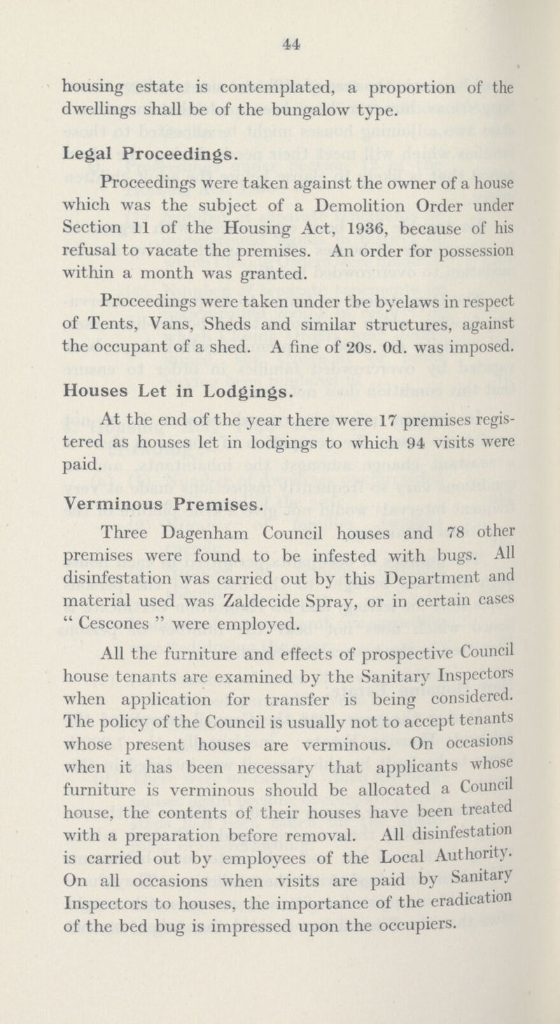 44 housing estate is contemplated, a proportion of the dwellings shall be of the bungalow type. Legal Proceedings. Proceedings were taken against the owner of a house which was the subject of a Demolition Order under Section 11 of the Housing Act, 1936, because of his refusal to vacate the premises. An order for possession within a month was granted. Proceedings were taken under the byelaws in respect of Tents, Vans, Sheds and similar structures, against the occupant of a shed. A fine of 20s. Od. was imposed. Houses Let in Lodgings. At the end of the year there were 17 premises regis tered as houses let in lodgings to which 94 visits were paid. Verminous Premises. Three Dagenham Council houses and 78 other premises were found to be infested with bugs. All disinfestation was carried out by this Department and material used was Zaldecide Spray, or in certain cases Cescones were employed. All the furniture and effects of prospective Council house tenants are examined by the Sanitary Inspectors when application for transfer is being considered. The policy of the Council is usually not to accept tenants whose present houses are verminous. On occasions when it has been necessary that applicants whose furniture is verminous should be allocated a Council house, the contents of their houses have been treated with a preparation before removal. All disinfestation is carried out by employees of the Local Authority. On all occasions when visits are paid by Sanitary Inspectors to houses, the importance of the eradication of the bed bug is impressed upon the occupiers.