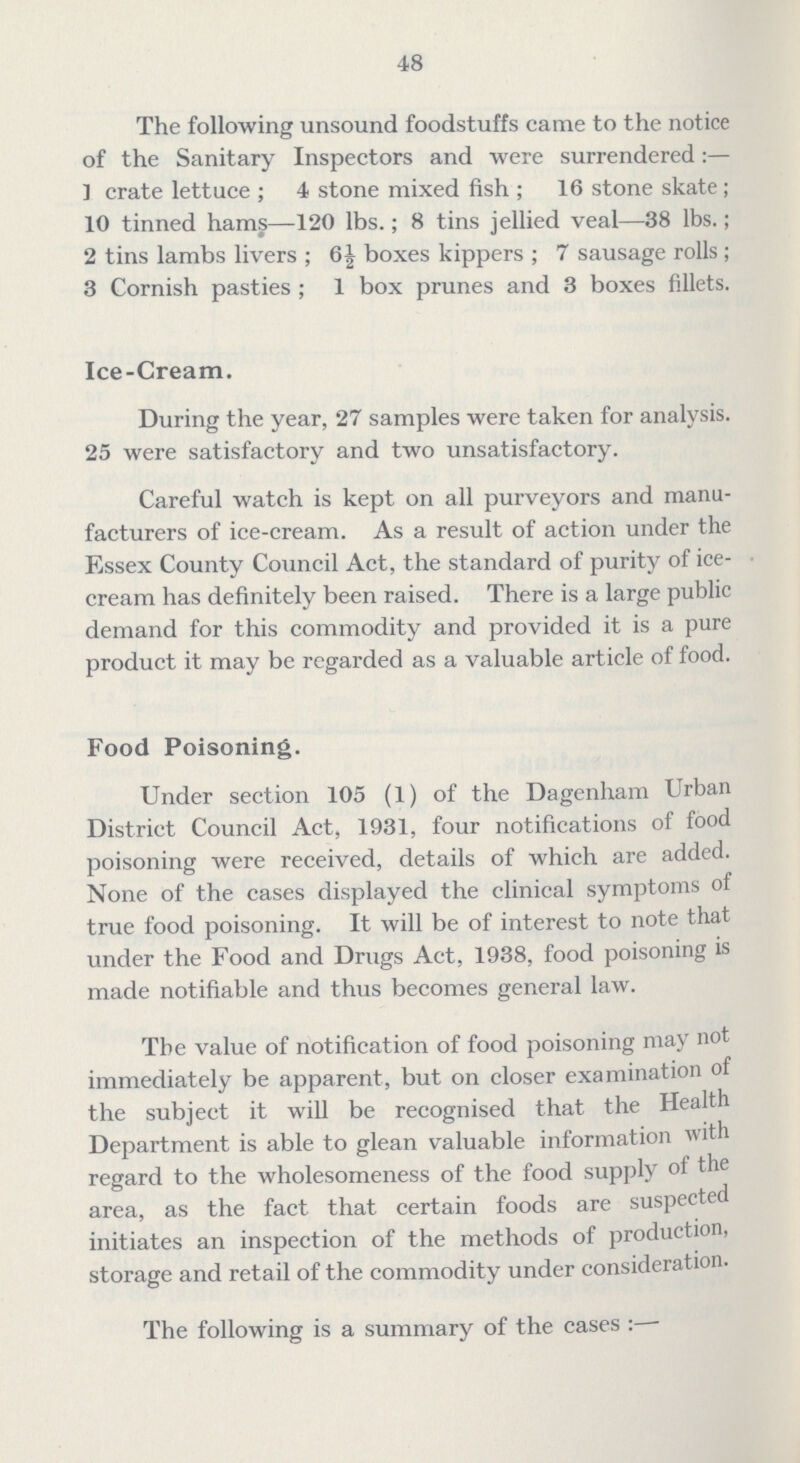 48 The following unsound foodstuffs came to the notice of the Sanitary Inspectors and were surrendered:— ] crate lettuce; 4 stone mixed fish; 16 stone skate; 10 tinned hams—120 lbs.; 8 tins jellied veal—38 lbs.; 2 tins lambs livers; 6½ boxes kippers; 7 sausage rolls; 3 Cornish pasties; 1 box prunes and 3 boxes fillets. Ice-Cream. During the year, 27 samples were taken for analysis. 25 were satisfactory and two unsatisfactory. Careful watch is kept on all purveyors and manu facturers of ice-cream. As a result of action under the Essex County Council Act, the standard of purity of ice cream has definitely been raised. There is a large public demand for this commodity and provided it is a pure product it may be regarded as a valuable article of food. Food Poisoning. Under section 105 (1) of the Dagenham Urban District Council Act, 1931, four notifications of food poisoning were received, details of which are added. None of the cases displayed the clinical symptoms of true food poisoning. It will be of interest to note that under the Food and Drugs Act, 1938, food poisoning is made notifiable and thus becomes general law. The value of notification of food poisoning may not immediately be apparent, but on closer examination of the subject it will be recognised that the Health Department is able to glean valuable information with regard to the wholesomeness of the food supply ot the area, as the fact that certain foods are suspected initiates an inspection of the methods of production, storage and retail of the commodity under consideration. The following is a summary of the cases:—