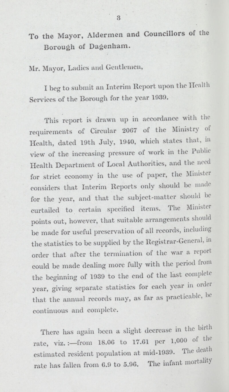 3 To the Mayor, Aldermen and Councillors of the Borough of Dagenham. Mr. Mayor, Ladies and Gentlemen, I beg to submit an Interim Report upon the Health Services of the Borough for the year 1030. This report is drawn up in accordance with the requirements of Circular 2067 of the Ministry of Health, dated 10th July, 1040, which states that, in view of the increasing pressure of work in the Public Health Department of Local Authorities, and the need for strict economy in the use of paper, the Minister considers that Interim Reports only should be made for the year, and that the subject-matter should be curtailed to certain specified items. The Minister points out, however, that suitable arrangements should be made for useful preservation of all records, including the statistics to be supplied by the Registrar-General, in order that after the termination of the war a report could be made dealing more fully with the period from the beginning of 1030 to the end of the last complete year, giving separate statistics for each year in order that the annual records may, as far as practicable, be continuous and complete. There has again been a slight decrease in the birth rate, viz.:—from 18.06 to 17.61 per 1,000 of the estimated resident population at mid-1030. The death rate has fallen from 6.0 to 5.06. The infant mortality