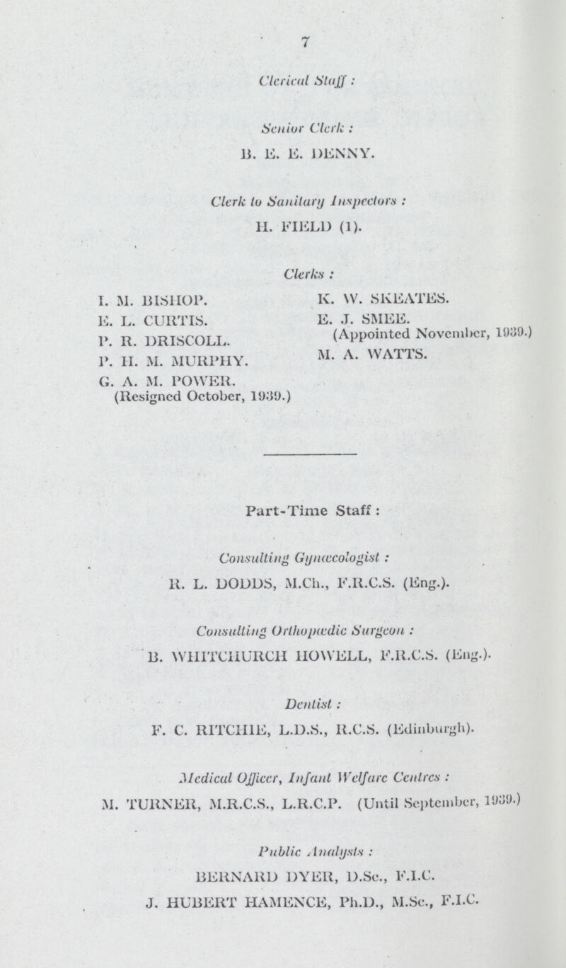 7 Clericul Staff: Senior Clerk: B. E. E. DENNY. Clerk to Sanitary Inspectors: H. FIELD (1). Clerks: I. M. BISHOP. E. L. CURTIS. P. R. DRISCOLL. P. H. M. MURPHY. G. A. M. POWER. (Resigned October, 1939.) K. W. SKEATES. E. J. SMEE. (Appointed November, 1039.) M. A. WATTS. Part-Time Staff: Consulting Gyntæcologist: R. L. DODDS, M.Ch., F.R.C.S. (Eng.). Consulting Urtltujiwdic Surgeon: B. WHITCHURCH HOWELL, F.R.C.S. (Eng.). Dentist: F. C. RITCHIE, L.D.S., R.C.S. (Edinburgh). Medical Officer, Infant Welfare Centres: M. TURNER, M.R.C.S., L.R.C.P. (Until September, 1939.) Public Analysts: BERNARD DYER, D.Sc., F.l.C. J. HUBERT HAMENCE, Ph.D., M.Se., F.l.C.