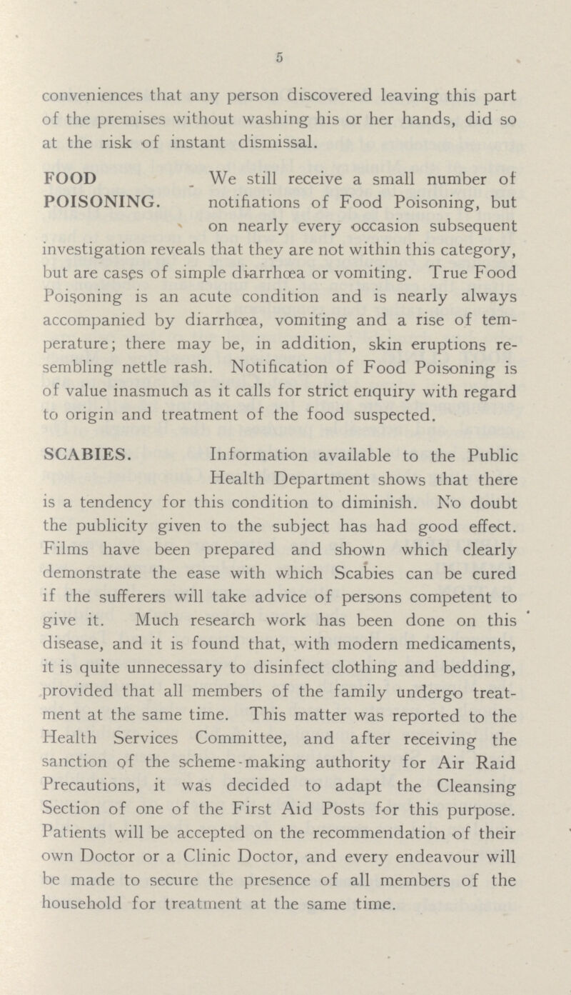 5 conveniences that any person discovered leaving this part of the premises without washing his or her hands, did so at the risk of instant dismissal. FOOD POISONING. We still receive a small number of notifiations of Food Poisoning, but on nearly every occasion subsequent investigation reveals that they are not within this category, but are cases of simple diarrhoea or vomiting. True Food Poisoning is an acute condition and is nearly always accompanied by diarrhoea, vomiting and a rise of tem perature; there may be, in addition, skin eruptions re sembling nettle rash. Notification of Food Poisoning is of value inasmuch as it calls for strict enquiry with regard to origin and treatment of the food suspected. SCABIES. Information available to the Public Health Department shows that there is a tendency for this condition to diminish. No doubt the publicity given to the subject has had good effect. Films have been prepared and shown which clearly demonstrate the ease with which Scabies can be cured if the sufferers will take advice of persons competent to give it. Much research work has been done on this disease, and it is found that, with modern medicaments, it is quite unnecessary to disinfect clothing and bedding, provided that all members of the family undergo treat ment at the same time. This matter was reported to the Health Services Committee, and after receiving the sanction of the scheme-making authority for Air Raid Precautions, it was decided to adapt the Cleansing Section of one of the First Aid Posts for this purpose. Patients will be accepted on the recommendation of their own Doctor or a Clinic Doctor, and every endeavour will be made to secure the presence of all members of the household for treatment at the same time.