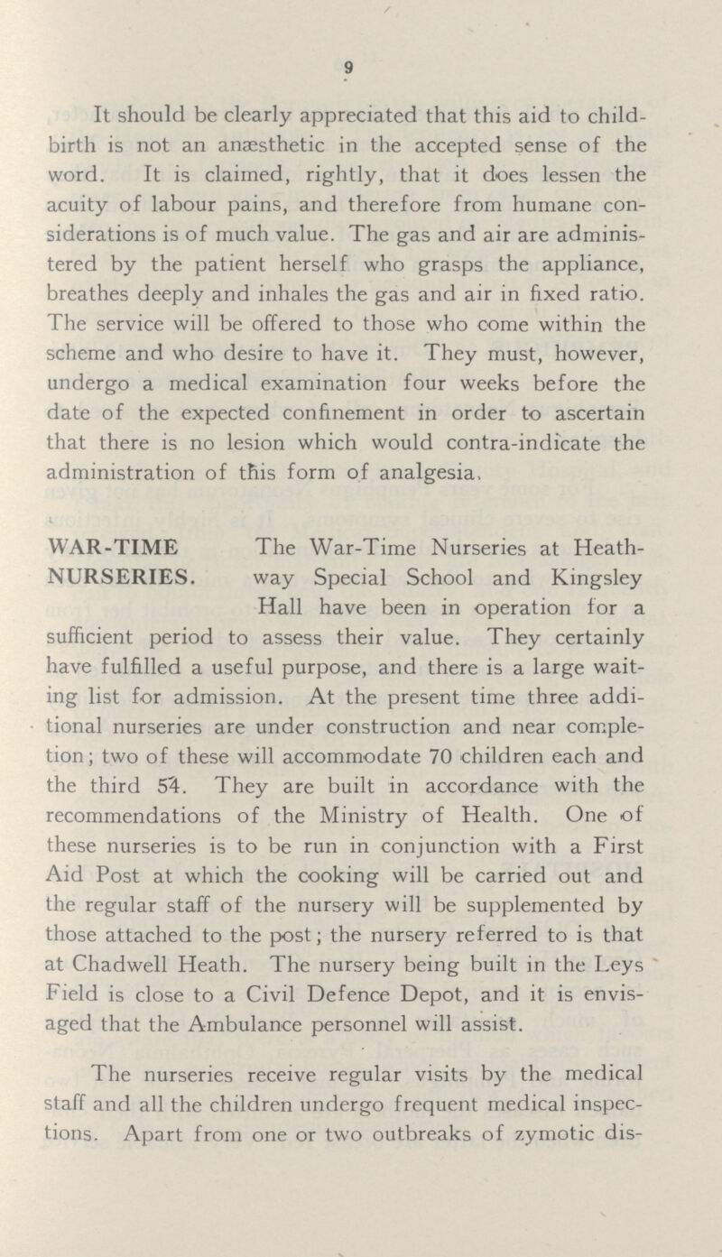 9 It should be clearly appreciated that this aid to child birth is not an anaesthetic in the accepted sense of the word. It is claimed, rightly, that it does lessen the acuity of labour pains, and therefore from humane con siderations is of much value. The gas and air are adminis tered by the patient herself who grasps the appliance, breathes deeply and inhales the gas and air in fixed ratio. The service will be offered to those who come within the scheme and who desire to have it. They must, however, undergo a medical examination four weeks before the date of the expected confinement in order to ascertain that there is no lesion which would contra-indicate the administration of this form of analgesia. WAR-TIME NURSERIES. The War-Time Nurseries at Heath way Special School and Kingsley Hall have been in operation for a sufficient period to assess their value. They certainly have fulfilled a useful purpose, and there is a large wait ing list for admission. At the present time three addi tional nurseries are under construction and near comple tion; two of these will accommodate 70 children each and the third S'A. They are built in accordance with the recommendations of the Ministry of Health. One of these nurseries is to be run in conjunction with a First Aid Post at which the cooking will be carried out and the regular staff of the nursery will be supplemented by those attached to the post; the nursery referred to is that at Chadwell Heath. The nursery being built in the Leys Field is close to a Civil Defence Depot, and it is envis aged that the Ambulance personnel will assist. The nurseries receive regular visits by the medical staff and all the children undergo frequent medical inspec tions. Apart from one or two outbreaks of zymotic dis¬