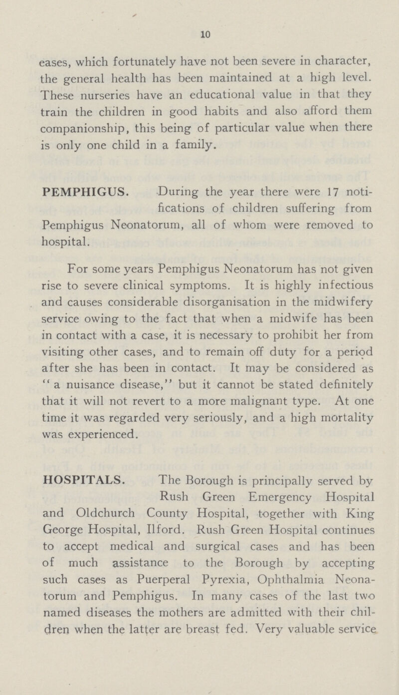 10 eases, which fortunately have not been severe in character, the general health has been maintained at a high level. These nurseries have an educational value in that they train the children in good habits and also afford them companionship, this being of particular value when there is only one child in a family. PEMPHIGUS. During the year there were 17 noti fications of children suffering from Pemphigus Neonatorum, all of whom were removed to hospital. For some years Pemphigus Neonatorum has not given rise to severe clinical symptoms. It is highly infectious and causes considerable disorganisation in the midwifery service owing to the fact that when a midwife has been in contact with a case, it is necessary to prohibit her from visiting other cases, and to remain off duty for a period after she has been in contact. It may be considered as a nuisance disease, but it cannot be stated definitely that it will not revert to a more malignant type. At one time it was regarded very seriously, and a high mortality was experienced. HOSPITALS. The Borough is principally served by Rush Green Emergency Hospital and Oldchurch County Hospital, together with King George Hospital, Ilford. Rush Green Hospital continues to accept medical and surgical cases and has been of much assistance to the Borough by accepting such cases as Puerperal Pyrexia, Ophthalmia Neona torum and Pemphigus. In many cases of the last two named diseases the mothers are admitted with their chil dren when the latter are breast fed. Very valuable service