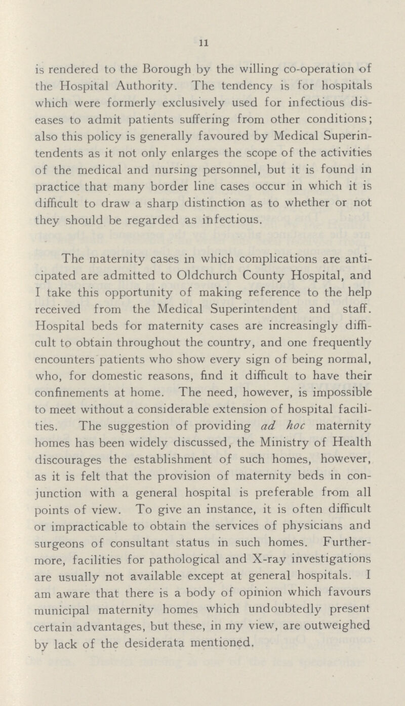 11 is rendered to the Borough by the willing co-operation of the Hospital Authority. The tendency is for hospitals which were formerly exclusively used for infectious dis eases to admit patients suffering from other conditions; also this policy is generally favoured by Medical Superin tendents as it not only enlarges the scope of the activities of the medical and nursing personnel, but it is found in practice that many border line cases occur in which it is difficult to draw a sharp distinction as to whether or not they should be regarded as infectious. The maternity cases in which complications are anti cipated are admitted to Oldchurch County Hospital, and I take this opportunity of making reference to the help received from the Medical Superintendent and staff. Hospital beds for maternity cases are increasingly diffi cult to obtain throughout the country, and one frequently encounters patients who show every sign of being normal, who, for domestic reasons, find it difficult to have their confinements at home. The need, however, is impossible to meet without a considerable extension of hospital facili ties. The suggestion of providing ad hoc maternity homes has been widely discussed, the Ministry of Health discourages the establishment of such homes, however, as it is felt that the provision of maternity beds in con junction with a general hospital is preferable from all points of view. To give an instance, it is often difficult or impracticable to obtain the services of physicians and surgeons of consultant status in such homes. Further more, facilities for pathological and X-ray investigations are usually not available except at general hospitals. I am aware that there is a body of opinion which favours municipal maternity homes which undoubtedly present certain advantages, but these, in my view, are outweighed by lack of the desiderata mentioned.