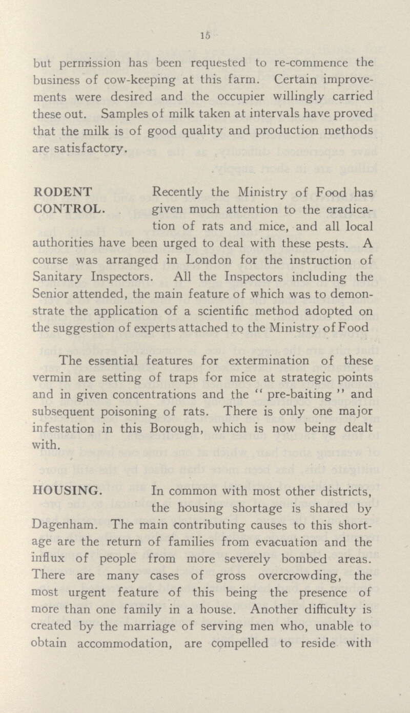 15 but permission has been requested to re-commence the business of cow-keeping at this farm. Certain improve ments were desired and the occupier willingly carried these out. Samples of milk taken at intervals have proved that the milk is of good quality and production methods are satisfactory. RODENT CONTROL. Recently the Ministry of Food has given much attention to the eradica tion of rats and mice, and all local authorities have been urged to deal with these pests. A course was arranged in London for the instruction of Sanitary Inspectors. All the Inspectors including the Senior attended, the main feature of which was to demon strate the application of a scientific method adopted on the suggestion of experts attached to the Ministry of Food The essential features for extermination of these vermin are setting of traps for mice at strategic points and in given concentrations and the pre-baiting and subsequent poisoning of rats. There is only one major infestation in this Borough, which is now being dealt with. HOUSING. In common with most other districts, the housing shortage is shared by Dagenham. The main contributing causes to this short age are the return of families from evacuation and the influx of people from more severely bombed areas. There are many cases of gross overcrowding, the most urgent feature of this being the presence of more than one family in a house. Another difficulty is created by the marriage of serving men who, unable to obtain accommodation, are compelled to reside with