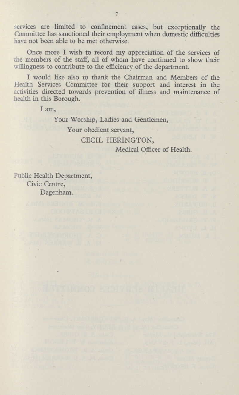 7 services are limited to confinement cases, but exceptionally the Committee has sanctioned their employment when domestic difficulties have not been able to be met otherwise. Once more I wish to record my appreciation of the services of the members of the staff, all of whom have continued to show their willingness to contribute to the efficiency of the department. I would like also to thank the Chairman and Members of the Health Services Committee for their support and interest in the activities directed towards prevention of illness and maintenance of health in this Borough. I am, Your Worship, Ladies and Gentlemen, Your obedient servant, CECIL HERINGTON, Medical Officer of Health. Public Health Department, Civic Centre, Dagenham.