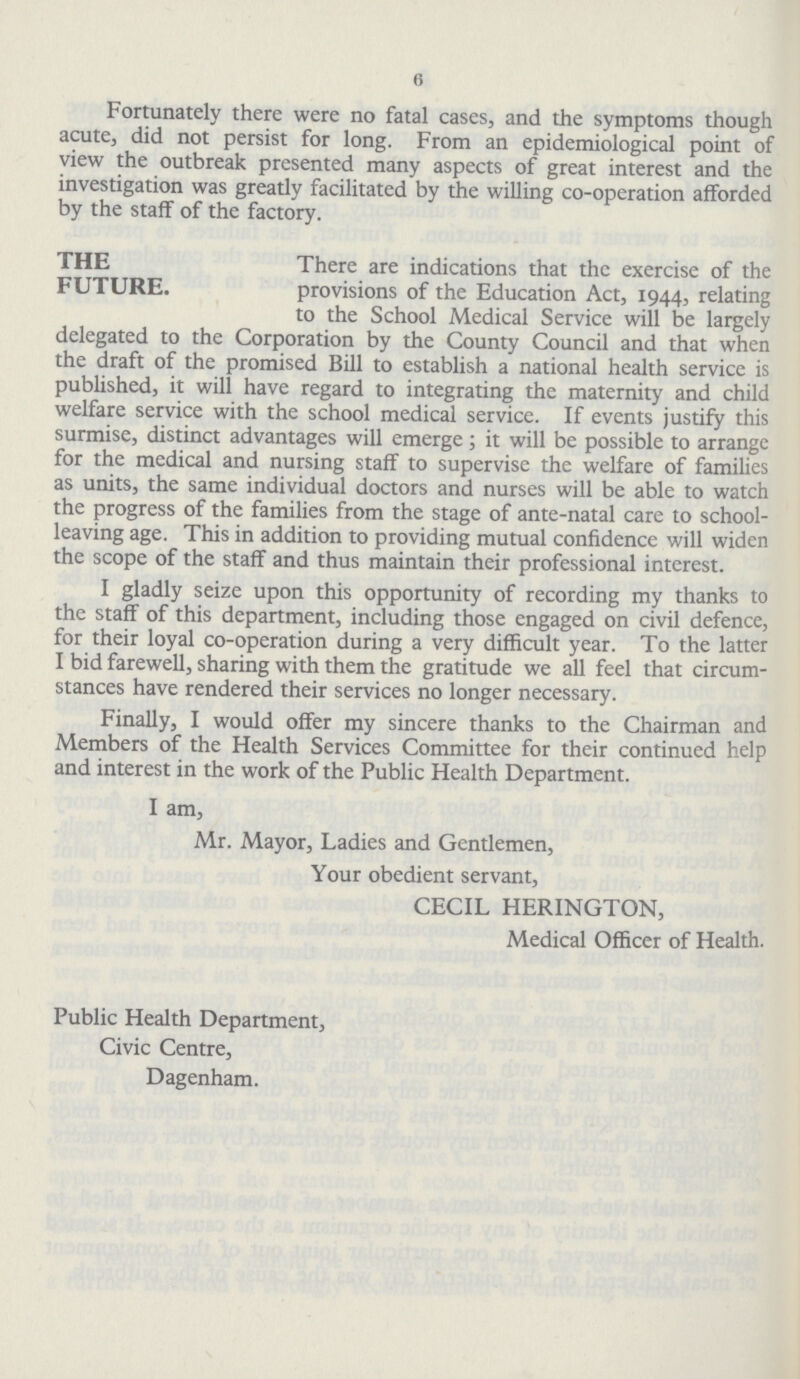 6 Fortunately there were no fatal cases, and the symptoms though acute, did not persist for long. From an epidemiological point of view the outbreak presented many aspects of great interest and the investigation was greatly facilitated by the willing co-operation afforded by the staff of the factory. the future. There are indications that the exercise of the provisions of the Education Act, 1944, relating to the School Medical Service will be largely delegated to the Corporation by the County Council and that when the draft of the promised Bill to establish a national health service is published, it will have regard to integrating the maternity and child welfare service with the school medical service. If events justify this surmise, distinct advantages will emerge; it will be possible to arrange for the medical and nursing staff to supervise the welfare of families as units, the same individual doctors and nurses will be able to watch the progress of the families from the stage of ante-natal care to school leaving age. This in addition to providing mutual confidence will widen the scope of the staff and thus maintain their professional interest. I gladly seize upon this opportunity of recording my thanks to the staff of this department, including those engaged on civil defence, for their loyal co-operation during a very difficult year. To the latter I bid farewell, sharing with them the gratitude we all feel that circum stances have rendered their services no longer necessary. Finally, I would offer my sincere thanks to the Chairman and Members of the Health Services Committee for their continued help and interest in the work of the Public Health Department. I am, Mr. Mayor, Ladies and Gentlemen, Your obedient servant, CECIL HERINGTON, Medical Officer of Health. Public Health Department, Civic Centre, Dagenham.