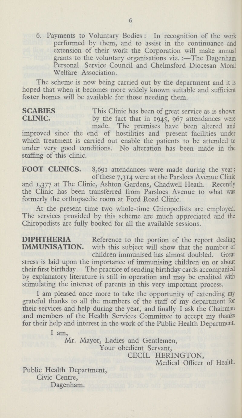6 6. Payments to Voluntary Bodies: In recognition of the work performed by them, and to assist in the continuance and extension of their work the Corporation will make annual grants to the voluntary organisations viz. :—The Dagenham Personal Service Council and Chelmsford Diocesan Moral Welfare Association. The scheme is now being carried out by the department and it is hoped that when it becomes more widely known suitable and sufficient foster homes will be available for those needing them. SCABIES This Clinic has been of great service as is shown CLINIC. by the fact that in 1945, 967 attendances were made. The premises have been altered and improved since the end of hostilities and present facilities under which treatment is carried out enable the patients to be attended to under very good conditions. No alteration has been made in the staffing of this clinic. FOOT CLINICS 8,691 attendances were made during the year; of these 7,314 were at the Parsloes Avenue Clinic and 1,377 at The Clinic, Ashton Gardens, Chadwell Heath. Recently the Clinic has been transferred from Parsloes Avenue to what was formerly the orthopaedic room at Ford Road Clinic. At the present time two whole-time Chiropodists are employed. The services provided by this scheme are much appreciated and the Chiropodists are fully booked for all the available sessions. Reference to the portion of the report dealing with this subject will show that the number of children immunised has almost doubled. Great stress is laid upon the importance of immunising children on or about their first birthday. The practice of sending birthday cards accompanied by explanatory literature is still in operation and may be credited with stimulating the interest of parents in this very important process. I am pleased once more to take the opportunity of extending my grateful thanks to all the members of the staff of my department for their services and help during the year, and finally I ask the Chairman and members of the Health Services Committee to accept my thanks for their help and interest in the work of the Public Health Department. I am, Mr. Mayor, Ladies and Gentlemen, Your obedient Servant, CECIL HERINGTON, Medical Officer of Health. Public Health Department, Civic Centre, Dagenham.