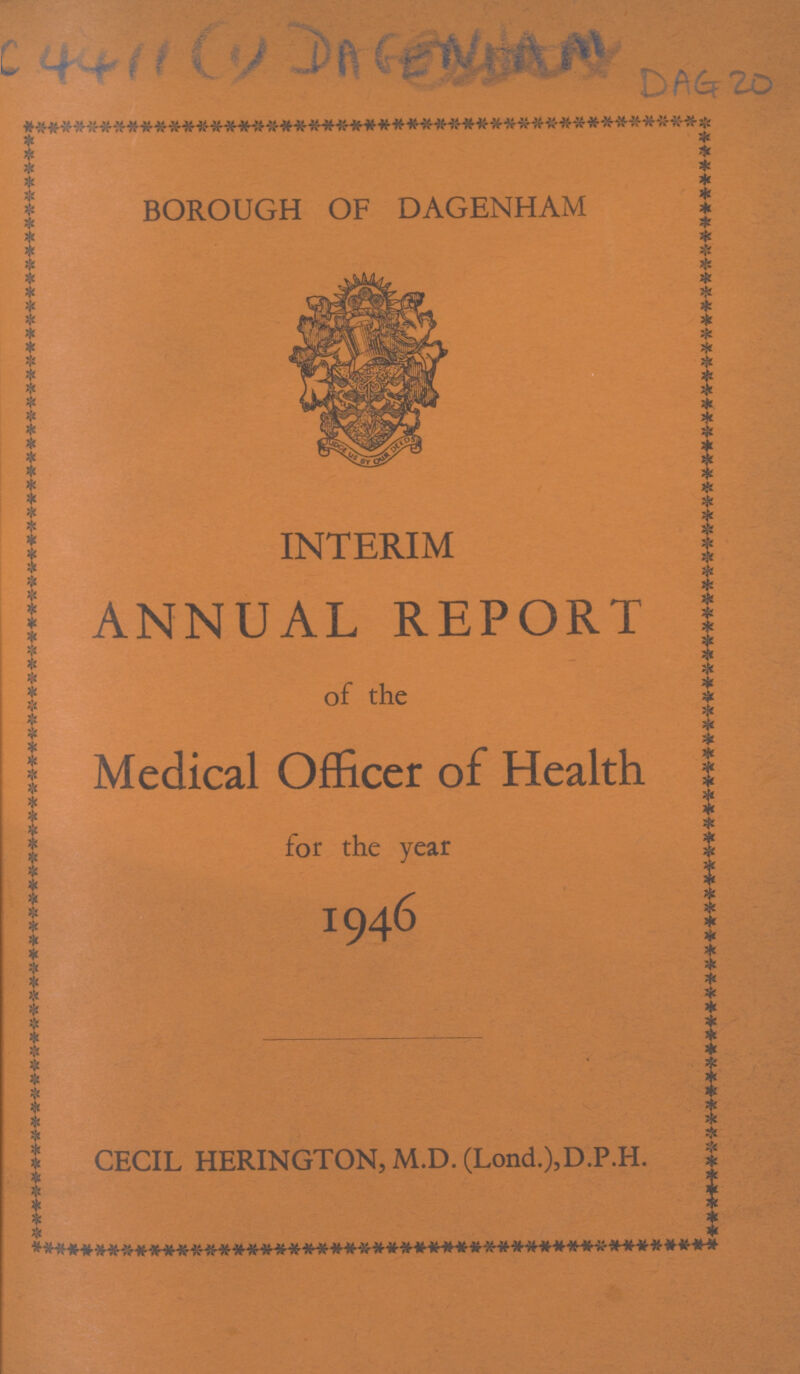 C 4411(1) DAGENHAM DAG 20 * | ft * BOROUGH OF DAGENHAM INTERIM ANNUAL REPORT of the Medical Officer of Health for the year 1946 CECIL HERINGTON, M.D. (Lond.),D.P.H.