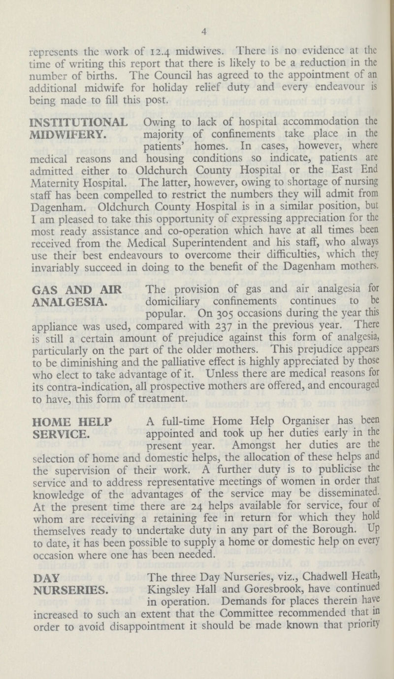 4 represents the work of 12.4 midwives. There is no evidence at the time of writing this report that there is likely to be a reduction in the number of births. The Council has agreed to the appointment of an additional midwife for holiday relief duty and every endeavour is being made to fill this post. INSTITUTIONAL MIDWIFERY. Owing to lack of hospital accommodation the majority of confinements take place in the patients' homes. In cases, however, where medical reasons and housing conditions so indicate, patients are admitted either to Oldchurch County Hospital or the East End Maternity Hospital. The latter, however, owing to shortage of nursing staff has been compelled to restrict the numbers they will admit from Dagenham. Oldchurch County Hospital is in a similar position, but I am pleased to take this opportunity of expressing appreciation for the most ready assistance and co-operation which have at all times been received from the Medical Superintendent and his staff, who always use their best endeavours to overcome their difficulties, which they invariably succeed in doing to the benefit of the Dagenham mothers. GAS AND AIR ANALGESIA. The provision of gas and air analgesia for domiciliary confinements continues to be popular. On 305 occasions during the year this appliance was used, compared with 237 in the previous year. There is still a certain amount of prejudice against this form of analgesia, particularly on the part of the older mothers. This prejudice appears to be diminishing and the palliative effect is highly appreciated by those who elect to take advantage of it. Unless there are medical reasons for its contra-indication, all prospective mothers are offered, and encouraged to have, this form of treatment. HOME HELP SERVICE. A full-time Home Help Organiser has been appointed and took up her duties early in the present year. Amongst her duties are the selection of home and domestic helps, the allocation of these helps and the supervision of their work. A further duty is to publicise the service and to address representative meetings of women in order that knowledge of the advantages of the service may be disseminated. At the present time there are 24 helps available for service, four of whom are receiving a retaining fee in return for which they hold themselves ready to undertake duty in any part of the Borough. Up to date, it has been possible to supply a home or domestic help on every occasion where one has been needed. DAY NURSERIES. The three Day Nurseries, viz., Chadwell Heath, Kingsley Hall and Goresbrook, have continued in operation. Demands for places therein have increased to such an extent that the Committee recommended that in order to avoid disappointment it should be made known that priority