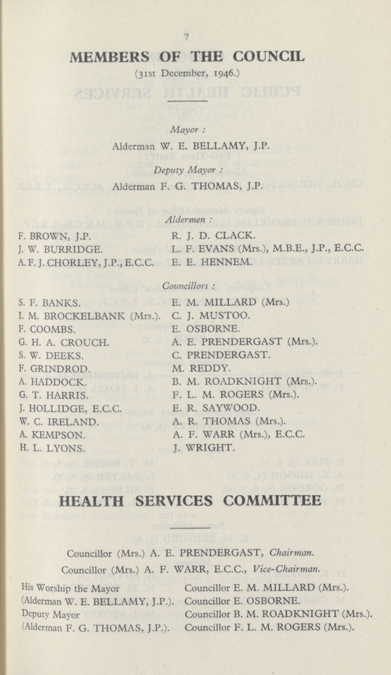 7 MEMBERS OF THE COUNCIL (31st December, 1946.) Mayor: Alderman W. E. BELLAMY, J.P. Deputy Mayor: Alderman F. G. THOMAS, J.P. Aldermen: F. BROWN, J.P. R. J. D. CLACK. J. W. BURRIDGE. L. F. EVANS (Mrs.), M.B.E., J.P., E.C.C. A. F. J. CHORLEY, J.P., E.C.C. E. E. HENNEM. Councillors: S. F. BANKS. E. M. MILLARD (Mrs.) I. M. BROCKELBANK (Mrs.). C. J. MUSTOO. F. COOMBS. E. OSBORNE. G. H. A. CROUCH. A. E. PRENDERGAST (Mrs.). S. W. DEEKS. C. PRENDERGAST. F. GRINDROD. M. REDDY. A. HADDOCK. B. M. ROADKNIGHT (Mrs.). G. T. HARRIS. F. L. M. ROGERS (Mrs.). J. HOLLIDGE, E.C.C. E. R. SAYWOOD. W. C. IRELAND. A. R. THOMAS (Mrs.). A. KEMPSON. A. F. WARR (Mrs.), E.C.C. H. L. LYONS. J. WRIGHT. HEALTH SERVICES COMMITTEE Councillor (Mrs.) A. E. PRENDERGAST, Chairman. Councillor (Mrs.) A. F. WARR, E.C.C., Vice-Chairman. His Worship the Mayor Councillor E. M. MILLARD (Mrs.). (Alderman W. E. BELLAMY, J.P.). Councillor E. OSBORNE. Deputy Mayor Councillor B. M. ROADKNIGHT (Mrs.). (Alderman F. G. THOMAS, J.P.). Councillor F. L. M. ROGERS (Mrs.).