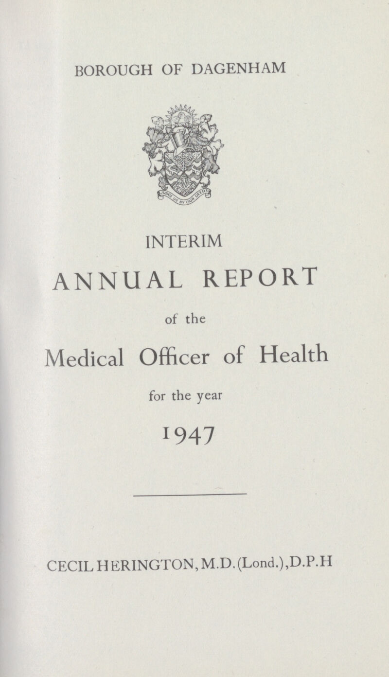 BOROUGH OF DAGENHAM INTERIM ANNUAL REPORT of the Medical Officer of Health for the year 1947 CECIL HERINGTON, M.D. (Lond.),D.P.H