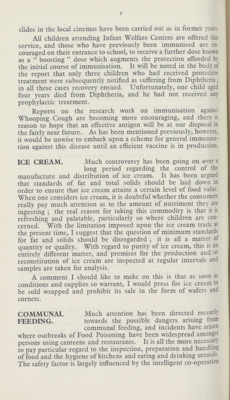 4 slides in the local cinemas have been carried out as in former years. All children attending Infant Welfare Centres are offered this service, and those who have previously been immunised are en couraged on their entrance to school, to receive a further dose known as a boosting dose which augments the protection afforded by the initial course of immunisation. It will be noted in the body of the report that only three children who had received protective treatment were subsequently notified as suffering from Diphtheria ; in all these cases recovery ensued. Unfortunately, one child aged four years died from Diphtheria, and he had not received any prophylactic treatment. Reports on the research work on immunisation against Whooping Cough are becoming more encouraging, and there is reason to hope that an effective antigen will be at our disposal in the fairly near future. As has been mentioned previously, however, it would be unwise to embark upon a scheme for general immunisa tion against this disease until an efficient vaccine is in production. ICE CREAM. Much controversy has been going on over a long period regarding the control of the manufacture and distribution of ice cream. It has been argued that standards of fat and total solids should be laid down in order to ensure that ice cream attains a certain level of food value. When one considers ice cream, it is doubtful whether the consumers really pay much attention as to the amount of nutriment they are ingesting ; the real reason for taking this commodity is that it is refreshing and palatable, particularly so where children are con cerned. With the limitation imposed upon the ice cream trade at the present time, I suggest that the question of minimum standards for fat and solids should be disregarded ; it is all a matter of quantity or quality. With regard to purity of ice cream, this is an entirely different matter, and premises for the production and or reconstitution of ice cream are inspected at regular intervals and samples are taken for analysis. A comment I should like to make on this is that as soon as conditions and supplies so warrant, I would press for ice cream to be sold wrapped and prohibit its sale in the form of wafers and cornets. COMMUNAL FEEDING. Much attention has been directed recently towards the possible dangers arising from communal feeding, and incidents have arisen where outbreaks of Food Poisoning have been widespread amongst persons using canteens and restaurants. It is all the more necessary to pay particular regard to the inspection, preparation and handling of food and the hygiene of kitchens and eating and drinking utensils. The safety factor is largely influenced by the intelligent co-operation