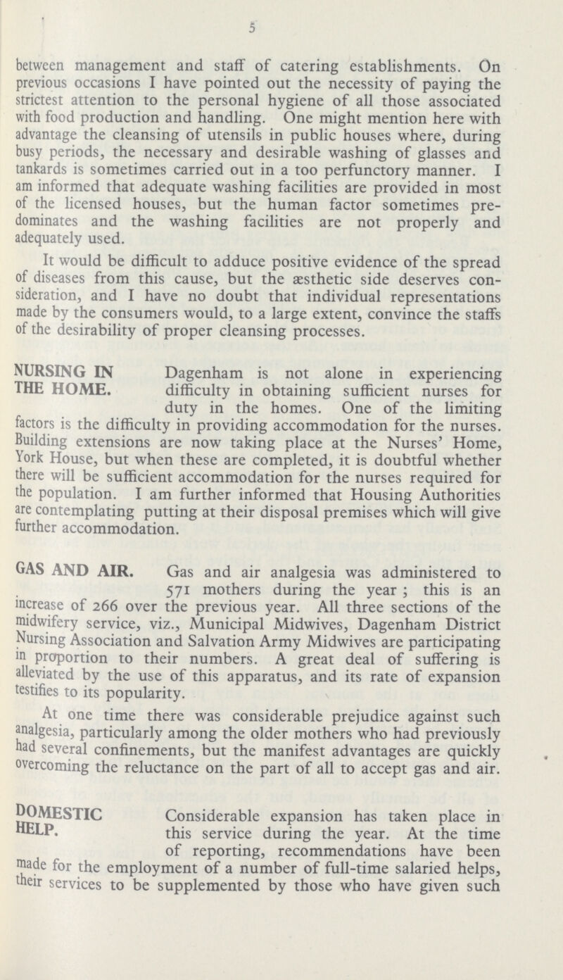 5 between management and staff of catering establishments. On previous occasions I have pointed out the necessity of paying the strictest attention to the personal hygiene of all those associated with food production and handling. One might mention here with advantage the cleansing of utensils in public houses where, during busy periods, the necessary and desirable washing of glasses and tankards is sometimes carried out in a too perfunctory manner. I am informed that adequate washing facilities are provided in most of the licensed houses, but the human factor sometimes pre dominates and the washing facilities are not properly and adequately used. It would be difficult to adduce positive evidence of the spread of diseases from this cause, but the aesthetic side deserves con sideration, and I have no doubt that individual representations made by the consumers would, to a large extent, convince the staffs of the desirability of proper cleansing processes. NURSING IN THE HOME. Dagenham is not alone in experiencing difficulty in obtaining sufficient nurses for duty in the homes. One of the limiting factors is the difficulty in providing accommodation for the nurses. Building extensions are now taking place at the Nurses' Home, York House, but when these are completed, it is doubtful whether there will be sufficient accommodation for the nurses required for the population. I am further informed that Housing Authorities are contemplating putting at their disposal premises which will give further accommodation. GAS AND AIR. Gas and air analgesia was administered to 571 mothers during the year ; this is an increase of 266 over the previous year. All three sections of the midwifery service, viz., Municipal Midwives, Dagenham District Nursing Association and Salvation Army Midwives are participating in proportion to their numbers. A great deal of suffering is alleviated by the use of this apparatus, and its rate of expansion testifies to its popularity. At one time there was considerable prejudice against such analgesia, particularly among the older mothers who had previously had several confinements, but the manifest advantages are quickly overcoming the reluctance on the part of all to accept gas and air. DOMESTIC HELP. Considerable expansion has taken place in this service during the year. At the time of reporting, recommendations have been made for the employment of a number of full-time salaried helps, their services to be supplemented by those who have given such
