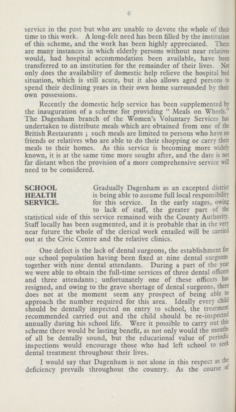 6 service in the past but who are unable to devote the whole of their time to this work. A long-felt need has been filled by the institution of this scheme, and the work has been highly appreciated. There are many instances in which elderly persons without near relatives would, had hospital accommodation been available, have been transferred to an institution for the remainder of their lives. Not only does the availability of domestic help relieve the hospital bed situation, which is still acute, but it also allows aged persons to spend their declining years in their own home surrounded by their own possessions. Recently the domestic help service has been supplemented by the inauguration of a scheme for providing Meals on Wheels. The Dagenham branch of the Women's Voluntary Services has undertaken to distribute meals which are obtained from one of the British Restaurants ; such meals are limited to persons who have no friends or relatives who are able to do their shopping or carry their meals to their homes. As this service is becoming more widely known, it is at the same time more sought after, and the date is not far distant when the provision of a more comprehensive service will need to be considered. SCHOOL HEALTH SERVICE. Gradually Dagenham as an excepted district is being able to assume full local responsibility for this service. In the early stages, owing to lack of staff, the greater part of the statistical side of this service remained with the County Authority. Staff locally has been augmented, and it is probable that in the very near future the whole of the clerical work entailed will be carried out at the Civic Centre and the relative clinics. One defect is the lack of dental surgeons, the establishment for our school population having been fixed at nine dental surgeons together with nine dental attendants. During a part of the year we were able to obtain the full-time services of three dental officers and three attendants; unfortunately one of these officers has resigned, and owing to the grave shortage of dental surgeons, there does not at the moment seem any prospect of being able to approach the number required for this area. Ideally every child should be dentally inspected on entry to school, the treatment recommended carried out and the child should be re-inspected annually during his school life. Were it possible to carry out this scheme there would be lasting benefit, as not only would the mouths of all be dentally sound, but the educational value of periodic inspections would encourage those who had left school to seek dental treatment throughout their lives. I would say that Dagenham is not alone in this respect as the deficiency prevails throughout the country. As the course of