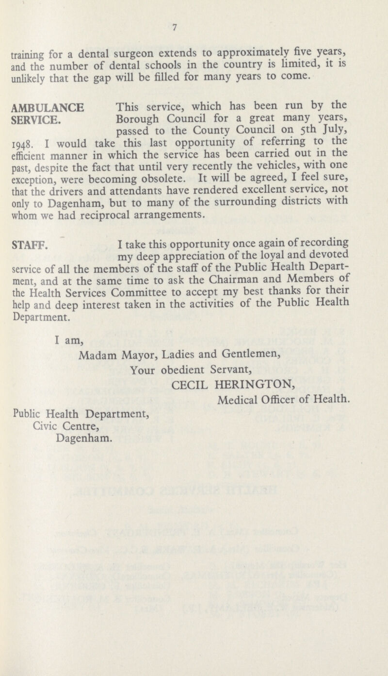 7 training for a dental surgeon extends to approximately five years, and the number of dental schools in the country is limited, it is unlikely that the gap will be filled for many years to come. AMBULANCE SERVICE. This service, which has been run by the Borough Council for a great many years, passed to the County Council on 5th July, 1948. I would take this last opportunity of referring to the efficient manner in which the service has been carried out in the past, despite the fact that until very recently the vehicles, with one exception, were becoming obsolete. It will be agreed, I feel sure, that the drivers and attendants have rendered excellent service, not only to Dagenham, but to many of the surrounding districts with whom we had reciprocal arrangements. STAFF. I take this opportunity once again of recording my deep appreciation of the loyal and devoted service of all the members of the staff of the Public Health Depart ment, and at the same time to ask the Chairman and Members of the Health Services Committee to accept my best thanks for their help and deep interest taken in the activities of the Public Health Department. I am, Madam Mayor, Ladies and Gentlemen, Your obedient Servant, CECIL HERINGTON, Medical Officer of Health. Public Health Department, Civic Centre, Dagenham.