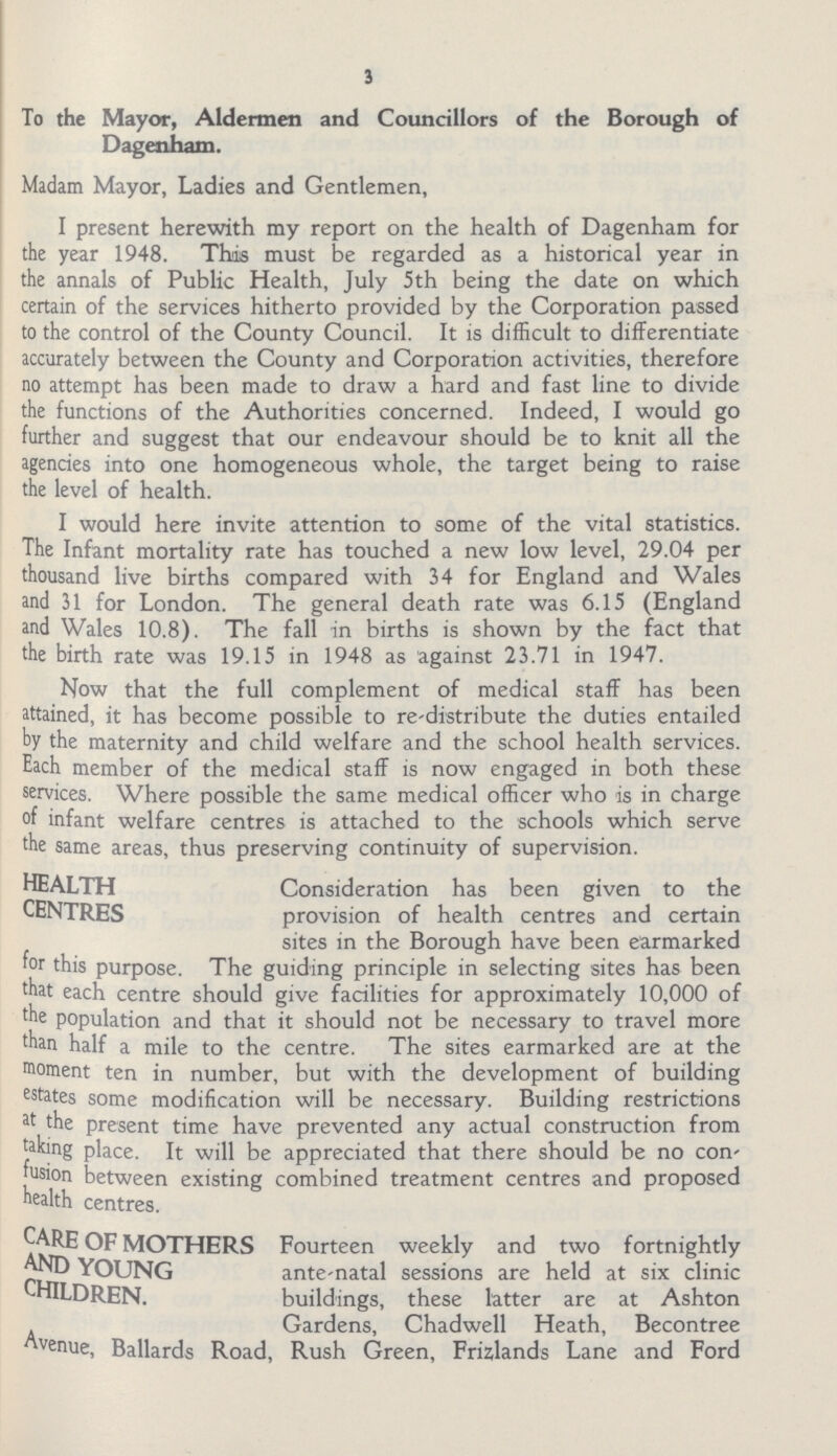 3 To the Mayor, Aldermen and Councillors of the Borough of Dagenham. Madam Mayor, Ladies and Gentlemen, I present herewith my report on the health of Dagenham for the year 1948. This must be regarded as a historical year in the annals of Public Health, July 5 th being the date on which certain of the services hitherto provided by the Corporation passed to the control of the County Council. It is difficult to differentiate accurately between the County and Corporation activities, therefore no attempt has been made to draw a hard and fast line to divide the functions of the Authorities concerned. Indeed, I would go further and suggest that our endeavour should be to knit all the agencies into one homogeneous whole, the target being to raise the level of health. I would here invite attention to some of the vital statistics. The Infant mortality rate has touched a new low level, 29.04 per thousand live births compared with 34 for England and Wales and 31 for London. The general death rate was 6.15 (England and Wales 10.8). The fall in births is shown by the fact that the birth rate was 19.15 in 1948 as against 23.71 in 1947. Now that the full complement of medical staff has been attained, it has become possible to re-distribute the duties entailed by the maternity and child welfare and the school health services. Each member of the medical staff is now engaged in both these services. Where possible the same medical officer who is in charge of infant welfare centres is attached to the schools which serve the same areas, thus preserving continuity of supervision. health Consideration has been given to the centres provision of health centres and certain sites in the Borough have been earmarked for this purpose. The guiding principle in selecting sites has been that each centre should give facilities for approximately 10,000 of the population and that it should not be necessary to travel more than half a mile to the centre. The sites earmarked are at the moment ten in number, but with the development of building estates some modification will be necessary. Building restrictions at the present time have prevented any actual construction from taking place. It will be appreciated that there should be no con fusion between existing combined treatment centres and proposed health centres. CARE of mothers Fourteen weekly and two fortnightly AND YOUNG ante-natal sessions are held at six clinic CHILDREN. buildings, these latter are at Ashton Gardens, Chadwell Heath, Becontree Avenue, Ballards Road, Rush Green, Frizlands Lane and Ford