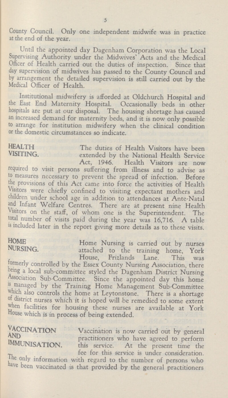 5 County Council. Only one independent midwife was in practice at the end of the year. Until the appointed day Dagenham Corporation was the Local Supervising Authority under the Midwives' Acts and the Medical Officer of Health carried out the duties of inspection. Since that day supervision of midwives has passed to the County Council and by arrangement the detailed supervision is still carried out by the Medical Officer of Health. Institutional midwifery is afforded at Oldchurch Hospital and the East End Maternity Hospital. Occasionally beds in other hospitals are put at our disposal. The housing shortage has caused an increased demand for maternity beds, and it is now only possible to arrange for institution midwifery when the clinical condition or the domestic circumstances so indicate. HEALTH The duties of Health Visitors have been VISITING. extended by the National Health Service Act, 1946. Health Visitors are now required to visit persons suffering from illness and to advise as to measures necessary to prevent the spread of infection. Before the provisions of this Act came into force the activities of Health Visitors were chiefly confined to visiting expectant mothers and children under school age in addition to attendances at Ante-Natal and Infant Welfare Centres. There are at present nine Health Visitors on the staff, of whom one is the Superintendent. The total number of visits paid during the year was 16,716. A table is included later in the report giving more details as to these visits. HOME Home Nursing is carried out by nurses NURSING. attached to the training home, York House, Frizlands Lane. This was formerly controlled by the Essex County Nursing Association, there being a local sub-committee styled the Dagenham District Nursing Association Sub-Committee. Since the appointed day this home is managed by the Training Home Management Sub-Committee which also controls the home at Leytonstone. There is a shortage of district nurses which it is hoped will be remedied to some extent when facilities for housing these nurses are available at York House which is in process of being extended. VACCINATION Vaccination is now carried out by general AND practitioners who have agreed to perform IMMUNISATION. this service. At the present time the fee for this service is under consideration. the only information with regard to the number of persons who have been vaccinated is that provided by the general practitioners