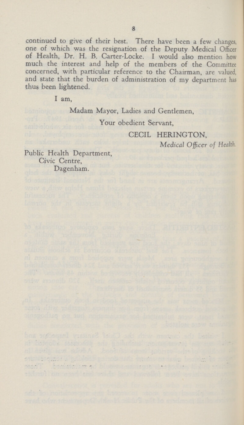 8 continued to give of their best. There have been a few changes, one of which was the resignation of the Deputy Medical Officer of Health, Dr. H. B. Carter'Locke. I would also mention how much the interest and help of the members of the Committee concerned, with particular reference to the Chairman, are valued, and state that the burden of administration of my department has thus been lightened. I am, Madam Mayor, Ladies and Gentlemen, Your obedient Servant, CECIL HERINGTON, Medical Officer of Health. Public Health Department, Civic Centre, Dagenham.