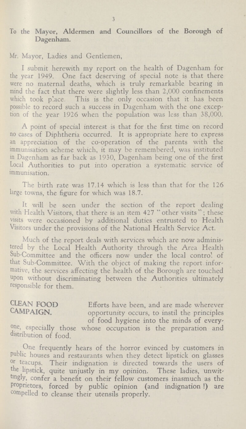 3 To the Mayor, Aldermen and Councillors of the Borough of Dagenham. Mr. Mayor, Ladies and Gentlemen, I submit herewith my report on the health of Dagenham for the year 1949. One fact deserving of special note is that there were no maternal deaths, which is truly remarkable bearing in mind the fact that there were slightly less than 2,000 confinements which took p'.ace. This is the only occasion that it has been possible to record such a success in Dagenham with the one excep tion of the year 1926 when the population was less than 38,000. A point of special interest is that for the first time on record no cases of Diphtheria occurred. It is appropriate here to express an appreciation of the co-operation of the parents with the immunisation scheme which, it may be remembered, was instituted in Dagenham as far back as 1930, Dagenham being one of the first Local Authorities to put into operation a systematic service of immunisation. The birth rate was 17.14 which is less than that for the 126 large towns, the figure for which was 18.7. It will be seen under the section of the report dealing with Health Visitors, that there is an item 427 other visits; these visits were occasioned by additional duties entrusted to Health Visitors under the provisions of the National Health Service Act. Much of the report deals with services which are now adminis tered by the Local Health Authority through the Area Health Sub-Committee and the officers now under the local contro! of that Sub-Committee. With the object of making the report infor mative, the services affecting the health of the Borough are touched upon without discriminating between the Authorities ultimately responsible for them. CLEAN FOOD CAMPAIGN. Efforts have been, and are made wherever opportunity occurs, to instil the principles of food hygiene into the minds of every one, especially those whose occupation is the preparation and distribution of food. One frequently hears of the horror evinced by customers in public houses and restaurants when they detect lipstick on glasses °r teacups. Their indignation is directed towards the users of the lipstick, quite unjustly in my opinion. These ladies, unwit tmgly, confer a benefit on their fellow customers inasmuch as the proprietors, forced by public opinion (and indignation !) are compelled to cleanse their utensils properly.