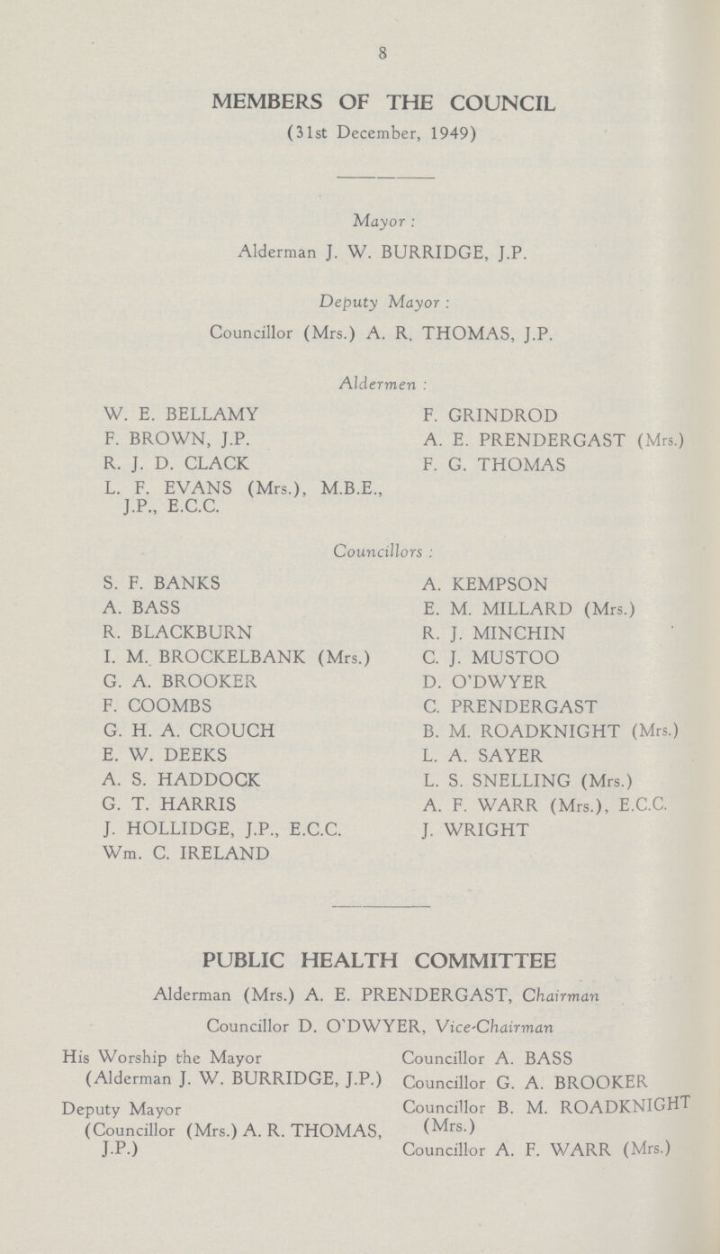 8 members of the council (31st December, 1949) Mayor : Alderman J. W. BURRIDGE, J.P. Deputy Mayor: Councillor (Mrs.) A. R. THOMAS, J.P. Aldermen: W. E. BELLAMY F. GRINDROD F. BROWN, J.P. A. E. PRENDERGAST (Mrs.) R. J. D. CLACK F. G. THOMAS L. F. EVANS (Mrs.), M.B.E., J.P., E.C.C. Councillors: S. F. BANKS A. KEMPSON A. BASS E. M. MILLARD (Mrs.) R. BLACKBURN R. J. MINCHIN I. M, BROCKELBANK (Mrs.) C. J. MUSTOO G. A. BROOKER D. O'DWYER F. COOMBS C. PRENDERGAST G. H. A. CROUCH B. M. ROADKNIGHT (Mrs.) E. W. DEEKS L. A. SAYER A. S. HADDOCK L. S. SNELLING (Mrs.) G. T. HARRIS A. F. WARR (Mrs.), E.C.C. J. HOLLIDGE, J.P., E.C.C. J. WRIGHT Wm. C. IRELAND public health committee Alderman (Mrs.) A. E. PRENDERGAST, Chairman Councillor D. O'DWYER, Vice-Chairman His Worship the Mayor Councillor A. BASS (Alderman J. W. BURRIDGE, J.P.) Councillor G. A. BROOKER Deputy Mayor Councillor B. M. ROADKNIGHT (Councillor (Mrs.) A. R. THOMAS, (Mrs.) J.P.) Councillor A. F. WARR (Mrs.)