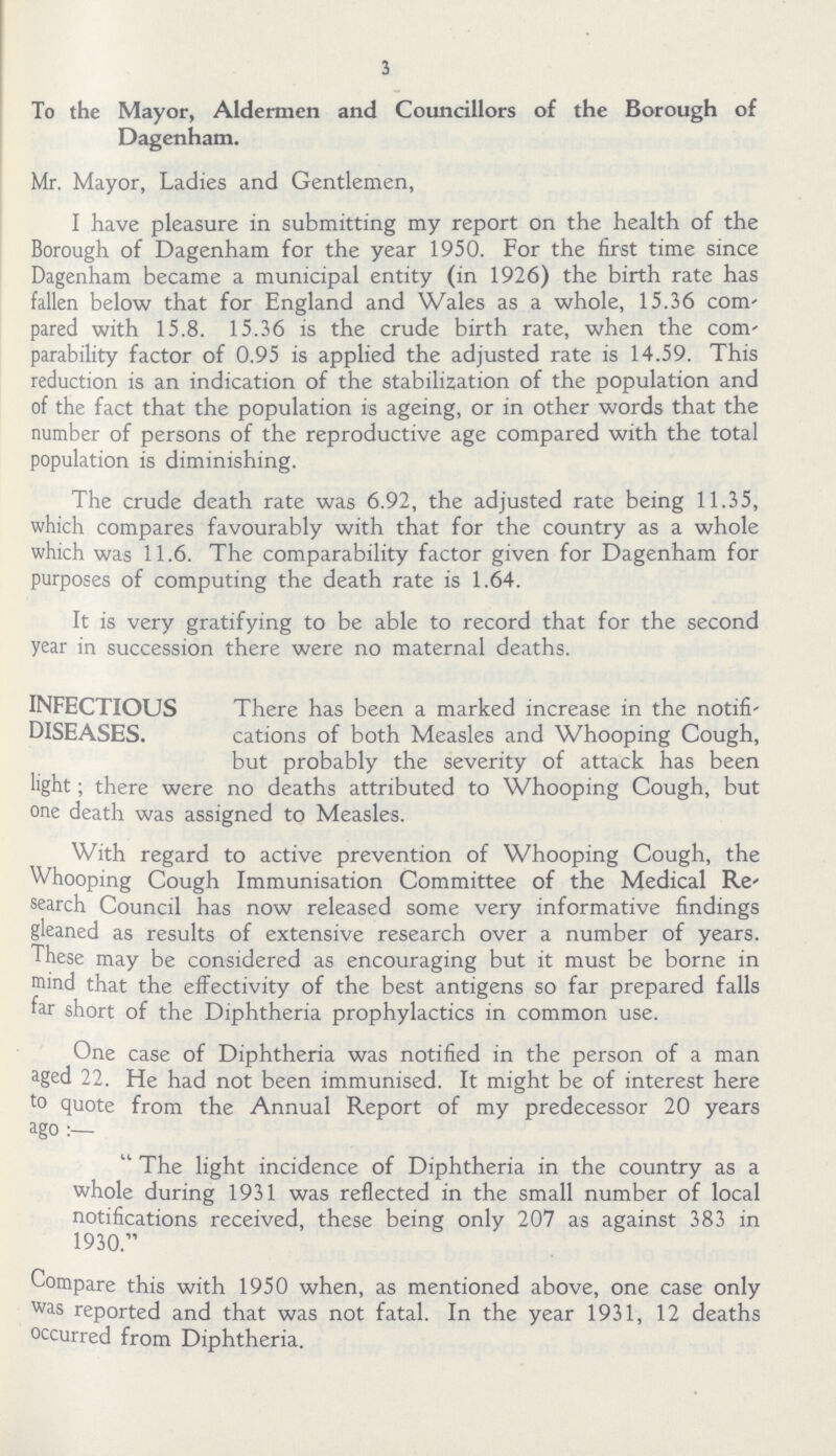 3 To the Mayor, Aldermen and Councillors of the Borough of Dagenham. Mr. Mayor, Ladies and Gentlemen, I have pleasure in submitting my report on the health of the Borough of Dagenham for the year 1950. For the first time since Dagenham became a municipal entity (in 1926) the birth rate has fallen below that for England and Wales as a whole, 15.36 com pared with 15.8. 15.36 is the crude birth rate, when the com parability factor of 0.95 is applied the adjusted rate is 14.59. This reduction is an indication of the stabilization of the population and of the fact that the population is ageing, or in other words that the number of persons of the reproductive age compared with the total population is diminishing. The crude death rate was 6.92, the adjusted rate being 11.35, which compares favourably with that for the country as a whole which was 11.6. The comparability factor given for Dagenham for purposes of computing the death rate is 1.64. It is very gratifying to be able to record that for the second year in succession there were no maternal deaths. INFECTIOUS DISEASES. There has been a marked increase in the notifi cations of both Measles and Whooping Cough, but probably the severity of attack has been light; there were no deaths attributed to Whooping Cough, but one death was assigned to Measles. With regard to active prevention of Whooping Cough, the Whooping Cough Immunisation Committee of the Medical Re search Council has now released some very informative findings gleaned as results of extensive research over a number of years. These may be considered as encouraging but it must be borne in mind that the effectivity of the best antigens so far prepared falls far short of the Diphtheria prophylactics in common use. One case of Diphtheria was notified in the person of a man aged 22. He had not been immunised. It might be of interest here to quote from the Annual Report of my predecessor 20 years ago The light incidence of Diphtheria in the country as a whole during 1931 was reflected in the small number of local notifications received, these being only 207 as against 383 in 1930. Compare this with 1950 when, as mentioned above, one case only was reported and that was not fatal. In the year 1931, 12 deaths occurred from Diphtheria.