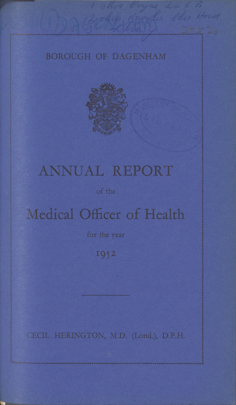 1. other boyne Da 5 B 2. other knowles this House 3. Library DAG 26 BOROUGH OF DAGENHAM ANNUAL REPORT of the Medical Officer of Health for the year 1952 CECIL HERINGTON, M.D. (Lond.), D.P.H.