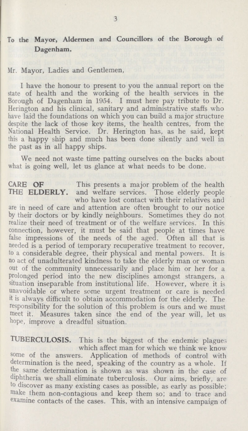 3 To the Mayor, Aldermen and Councillors of the Borough of Dagenham. Mr. Mayor, Ladies and Gentlemen, I have the honour to present to you the annual report on the state of health and the working of the health services in the Borough of Dagenham in 1954. i must here pay tribute to Dr. Herington and his clinical, sanitary and administrative staffs who have laid the foundations on which you can build a major structure despite the lack of those key items, the health centres, from the National Health Service. Dr. Herington has, as he said, kept this a happy ship and much has been done silently and well in the past as in all happy ships. We need not waste time patting ourselves on the backs about what is going well, let us glance at what needs to be done. CARE OF This presents a major problem of the health THE ELDERLY. and welfare services. Those elderly people who have lost contact with their relatives and are in need of care and attention are often brought to our notice by their doctors or by kindly neighbours. Sometimes they do not realize their need of treatment or of the welfare services. In this connection, however, it must be said that people at times have false impressions of the needs of the aged. Often all that is needed is a period of temporary recuperative treatment to recover, to a considerable degree, their physical and mental powers. It is no act of unadulterated kindness to take the elderly man or woman out of the community unnecessarily and place him or her for a prolonged period into the new disciplines amongst strangers, a situation inseparable from institutional life. However, where it is unavoidable or where some urgent treatment or care is needed it is always difficult to obtain accommodation for the elderly. The responsibility for the solution of this problem is ours and we must meet it. Measures taken since the end of the year will, let us hope, improve a dreadful situation. Tuberculosis. This is the biggest of the endemic plagues which affect man for which we think we know some of the answers. Application of methods of control with determination is the need, speaking of the country as a whole. If the same determination is shown as was shown in the case of diphtheria we shall eliminate tuberculosis. Our aims, briefly, are to discover as many existing cases as possible, as early as possible; make them non-contagious and keep them so; and to trace and examine contacts of the cases. This, with an intensive campaign of