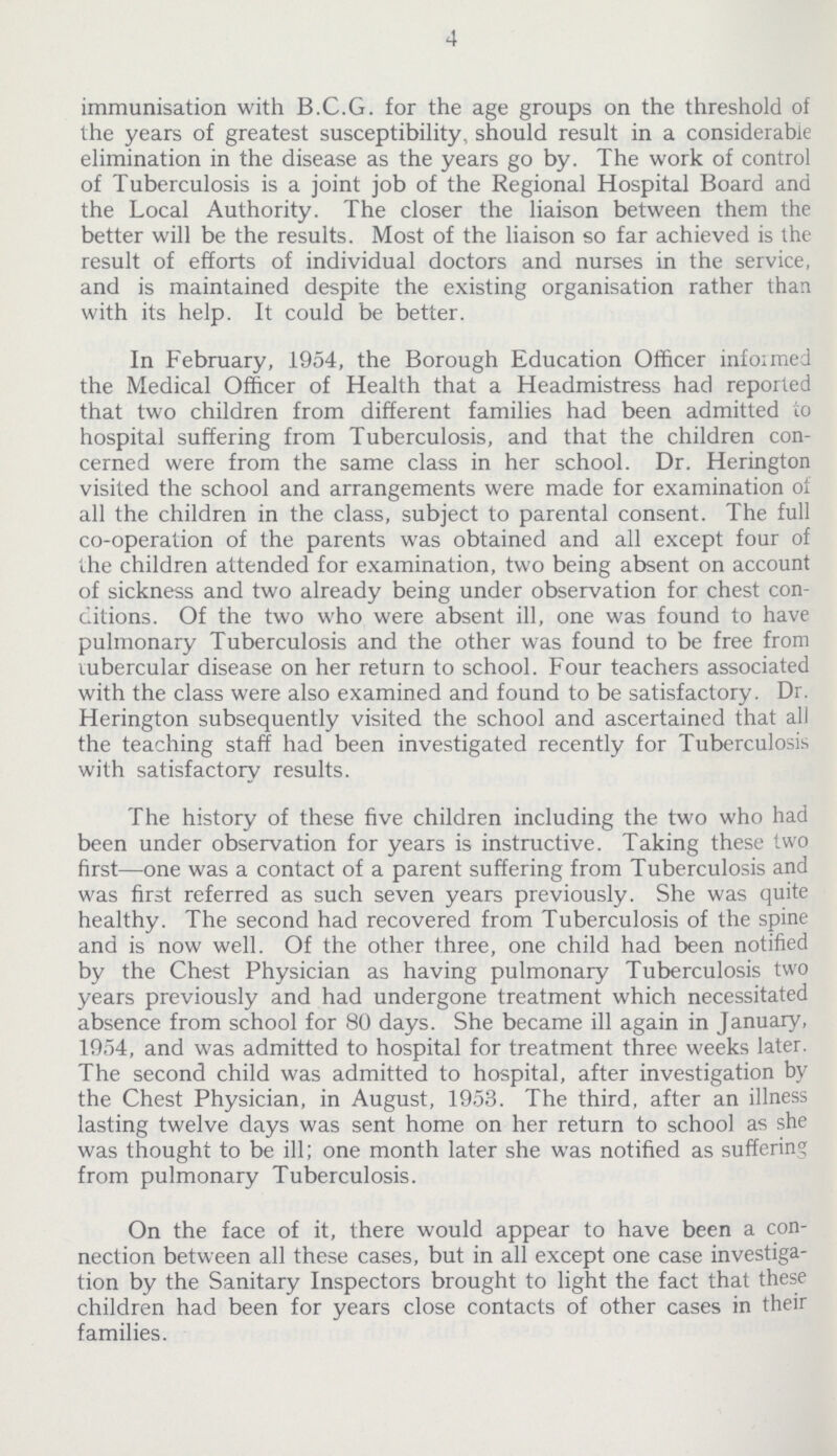 4 immunisation with B.C.G. for the age groups on the threshold of the years of greatest susceptibility, should result in a considerable elimination in the disease as the years go by. The work of control of Tuberculosis is a joint job of the Regional Hospital Board and the Local Authority. The closer the liaison between them the better will be the results. Most of the liaison so far achieved is the result of efforts of individual doctors and nurses in the service, and is maintained despite the existing organisation rather than with its help. It could be better. In February, 1954, the Borough Education Officer informed the Medical Officer of Health that a Headmistress had reported that two children from different families had been admitted to hospital suffering from Tuberculosis, and that the children con cerned were from the same class in her school. Dr. Herington visited the school and arrangements were made for examination of all the children in the class, subject to parental consent. The full co-operation of the parents was obtained and all except four of the children attended for examination, two being absent on account of sickness and two already being under observation for chest con ditions. Of the two who were absent ill, one was found to have pulmonary Tuberculosis and the other was found to be free from tubercular disease on her return to school. Four teachers associated with the class were also examined and found to be satisfactory. Dr. Herington subsequently visited the school and ascertained that all the teaching staff had been investigated recently for Tuberculosis with satisfactory results. The history of these five children including the two who had been under observation for years is instructive. Taking these two first—one was a contact of a parent suffering from Tuberculosis and was first referred as such seven years previously. She was quite healthy. The second had recovered from Tuberculosis of the spine and is now well. Of the other three, one child had been notified by the Chest Physician as having pulmonary Tuberculosis two years previously and had undergone treatment which necessitated absence from school for 80 days. She became ill again in January, 1954, and was admitted to hospital for treatment three weeks later. The second child was admitted to hospital, after investigation by the Chest Physician, in August, 1953. The third, after an illness lasting twelve days was sent home on her return to school as she was thought to be ill; one month later she was notified as suffering from pulmonary Tuberculosis. On the face of it, there would appear to have been a con nection between all these cases, but in all except one case investiga tion by the Sanitary Inspectors brought to light the fact that these children had been for years close contacts of other cases in their families.