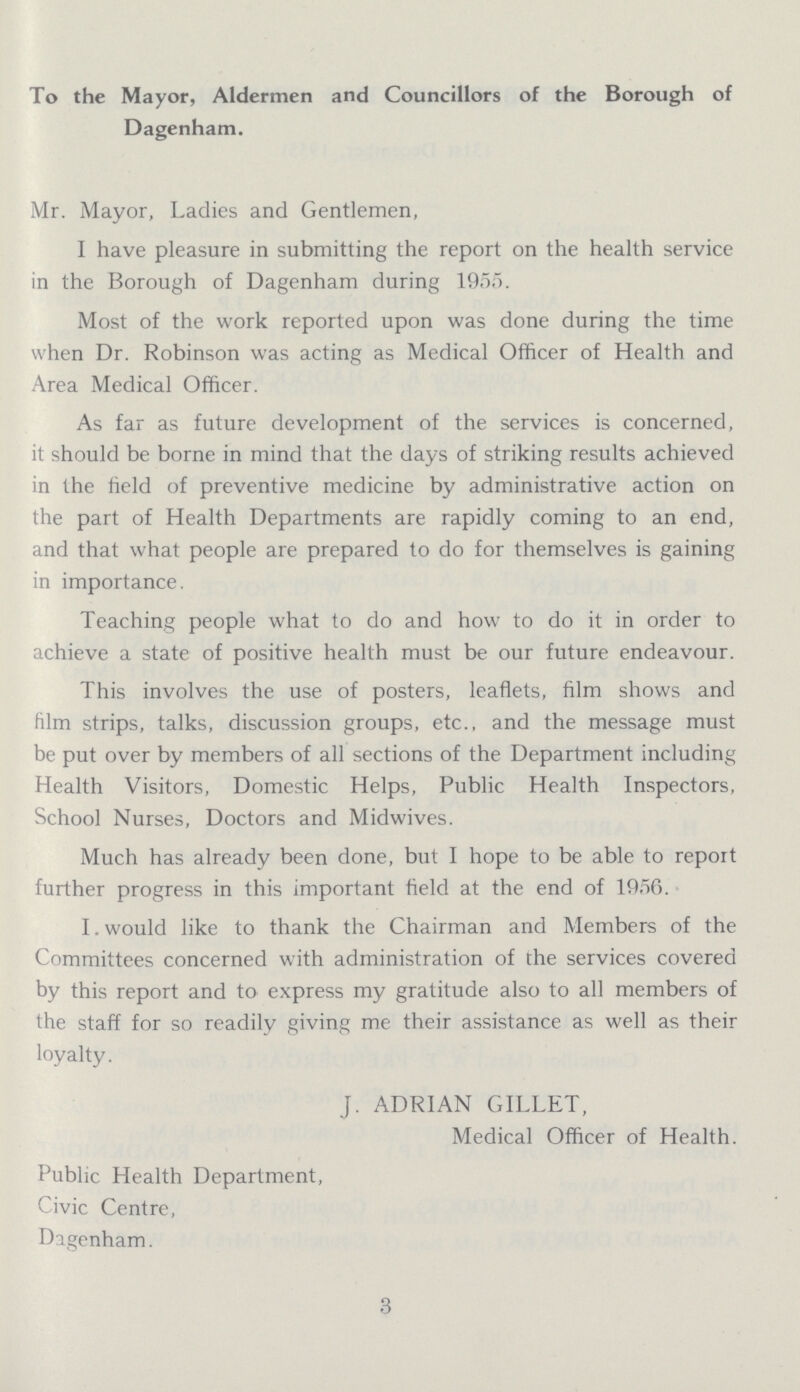 To the Mayor, Aldermen and Councillors of the Borough of Dagenham. Mr. Mayor, Ladies and Gentlemen, I have pleasure in submitting the report on the health service in the Borough of Dagenham during 1955. Most of the work reported upon was done during the time when Dr. Robinson was acting as Medical Officer of Health and Area Medical Officer. As far as future development of the services is concerned, it should be borne in mind that the days of striking results achieved in the field of preventive medicine by administrative action on the part of Health Departments are rapidly coming to an end, and that what people are prepared to do for themselves is gaining in importance. Teaching people what to do and how to do it in order to achieve a state of positive health must be our future endeavour. This involves the use of posters, leaflets, film shows and film strips, talks, discussion groups, etc., and the message must be put over by members of all sections of the Department including Health Visitors, Domestic Helps, Public Health Inspectors, School Nurses, Doctors and Midwives. Much has already been done, but I hope to be able to report further progress in this important field at the end of 1956. I would like to thank the Chairman and Members of the Committees concerned with administration of the services covered by this report and to express my gratitude also to all members of the staff for so readily giving me their assistance as well as their loyalty. J. ADRIAN GILLET, Medical Officer of Health. Public Health Department, Civic Centre, Dagenham. 3