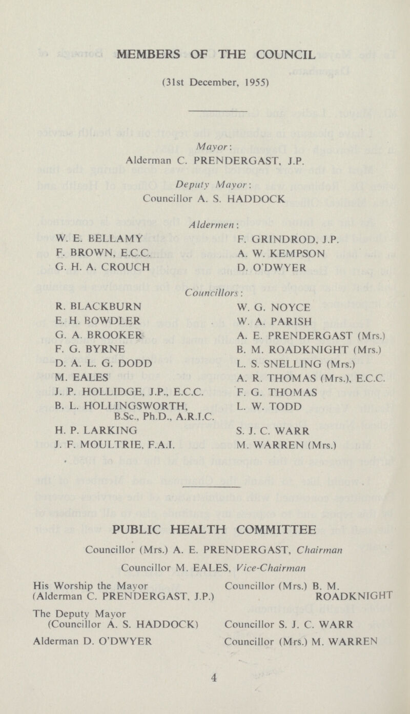 MEMBERS OF THE COUNCIL (31st December, 1955) Mayor: Alderman C. PRENDERGAST, J.P. Deputy Mayor: Councillor A. S. HADDOCK AIdermen: W. E. BELLAMY F. BROWN, E.C.C. G. H. A. CROUCH F. GRINDROD, J.P. A W. KEMPSON D. O'DWYER Councillors: R. BLACKBURN E. H. BOWDLER G. A. BROOKER F. G. BYRNE D. A. L. G. DODD M. EALES J. P. HOLLIDGE. J.P., E.C.C. B. L. HOLLINGSWORTH, B.Sc., Ph.D., A.R.I.C. H. P. LARKING J. F. MOULTRIE. F.A.I. W. G. NOYCE W. A. PARISH A. E. PRENDERGAST (Mrs.) B. M. ROADKNIGHT (Mrs.) L. S. SNELLING (Mrs.) A. R. THOMAS (Mrs.). E.C.C. F. G. THOMAS L. W. TODD S. J. C. WARR M. WARREN (Mrs.) PUBLIC HEALTH COMMITTEE Councillor (Mrs.) A. E. PRENDERGAST, Chairman Councillor M. EALES. Vice-Chairman His Worship the Mayor (Alderman C. PRENDERGAST. J.P.) The Deputy Mayor (Councillor A. S. HADDOCK) Alderman D. O'DWYER Councillor (Mrs.) B. M. ROADKNIGHT Councillor S. J. C. WARR Councillor (Mrs.) M. WARREN 4