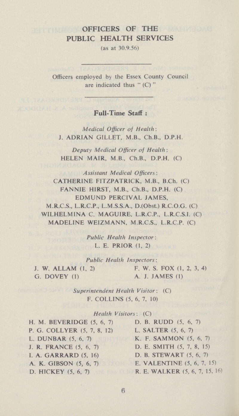 OFFICERS OF THE PUBLIC HEALTH SERVICES (as at 30.9.56) Officers employed by the Essex County Council are indicated thus  (C)  Full-Time Staff : Medical Officer of Health : J. ADRIAN GILLET, M.B.. Ch.B., D.P.H. Deputy Medical Officer of Health : HELEN MAIR, M.B., Ch.B.. D.P.H. (C) Assistant Medical Officers: CATHERINE F1TZPATR1CK, M.B., B.Ch. (C) FANNIE HIRST, M.B., Ch.B.. D.P.H. (C) EDMUND PERC1VAL JAMES, M.R.C.S., L.R.C.P., L.M.S.S.A., D.(Obst.) R.C.O.G. (C) W1LHELM1NA C. MAGUIRE, L.R.C.P., L.R.C.S.I. (C) MADELINE WEIZMANN, M.R.C.S., L.R.C.P. (C) Public Health Inspector : L. E. PRIOR (1, 2) Public Health Inspectors : J. W. ALLAM (1, 2) F. W. S. FOX (1, 2, 3, 4) G. DOVEY (1) A J. JAMES (1) Superintendent Health Visitor : (C) F. COLLINS (5, 6, 7, 10) Health Visitors: (C) H. M. BEVERIDGE (5, 6, 7) P. G. COLLYER (5, 7, 8, 12) L. DUNBAR (5, 6. 7) J. R. FRANCE (5, 6. 7) I. A. GARRARD (5, 16) A. K. GIBSON (5, 6, 7) D. HICKEY (5, 6, 7) D. B. RUDD (5, 6, 7) L. SALTER (5, 6, 7) K. F. SAMMON (5, 6, 7) D. E. SMITH (5, 7, 8, 15) D. B. STEWART (5, 6, 7) E. VALENTINE (5, 6, 7, 15) R. E. WALKER (5, 6, 7, 15. 16) 6