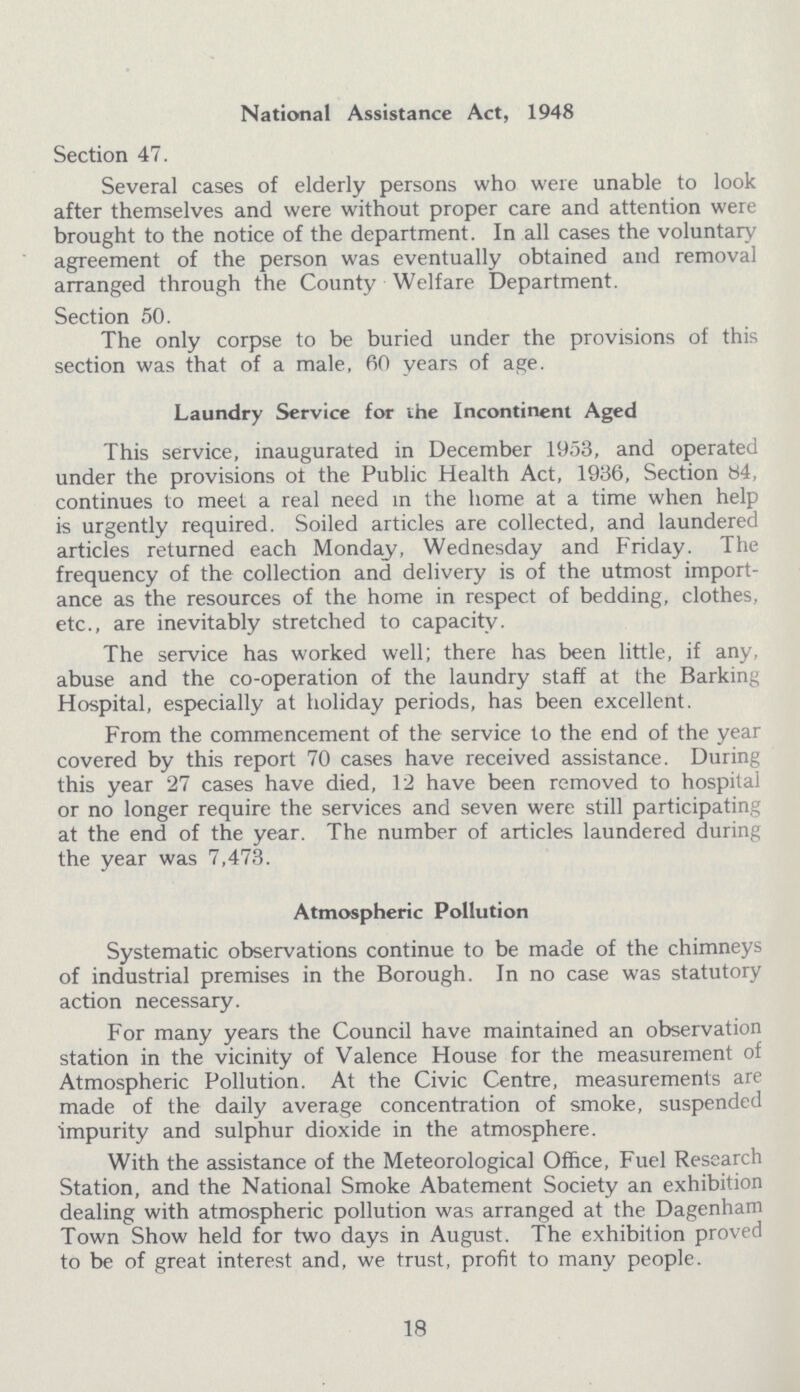 National Assistance Act, 1948 Section 47. Several cases of elderly persons who were unable to look after themselves and were without proper care and attention were brought to the notice of the department. In all cases the voluntary agreement of the person was eventually obtained and removal arranged through the County Welfare Department. Section 50. The only corpse to be buried under the provisions of this section was that of a male, 60 years of age. Laundry Service for the Incontinent Aged This service, inaugurated in December 1953, and operated under the provisions of the Public Health Act, 1936, Section 84, continues to meet a real need in the home at a time when help is urgently required. Soiled articles are collected, and laundered articles returned each Monday, Wednesday and Friday. The frequency of the collection and delivery is of the utmost import ance as the resources of the home in respect of bedding, clothes, etc., are inevitably stretched to capacity. The service has worked well; there has been little, if any, abuse and the co-operation of the laundry staff at the Barking Hospital, especially at holiday periods, has been excellent. From the commencement of the service to the end of the year covered by this report 70 cases have received assistance. During this year 27 cases have died, 12 have been removed to hospital or no longer require the services and seven were still participating at the end of the year. The number of articles laundered during the year was 7,473. Atmospheric Pollution Systematic observations continue to be made of the chimneys of industrial premises in the Borough. In no case was statutory action necessary. For many years the Council have maintained an observation station in the vicinity of Valence House for the measurement of Atmospheric Pollution. At the Civic Centre, measurements are made of the daily average concentration of smoke, suspended impurity and sulphur dioxide in the atmosphere. With the assistance of the Meteorological Office, Fuel Research Station, and the National Smoke Abatement Society an exhibition dealing with atmospheric pollution was arranged at the Dagenham Town Show held for two days in August. The exhibition proved to be of great interest and, we trust, profit to many people. 18