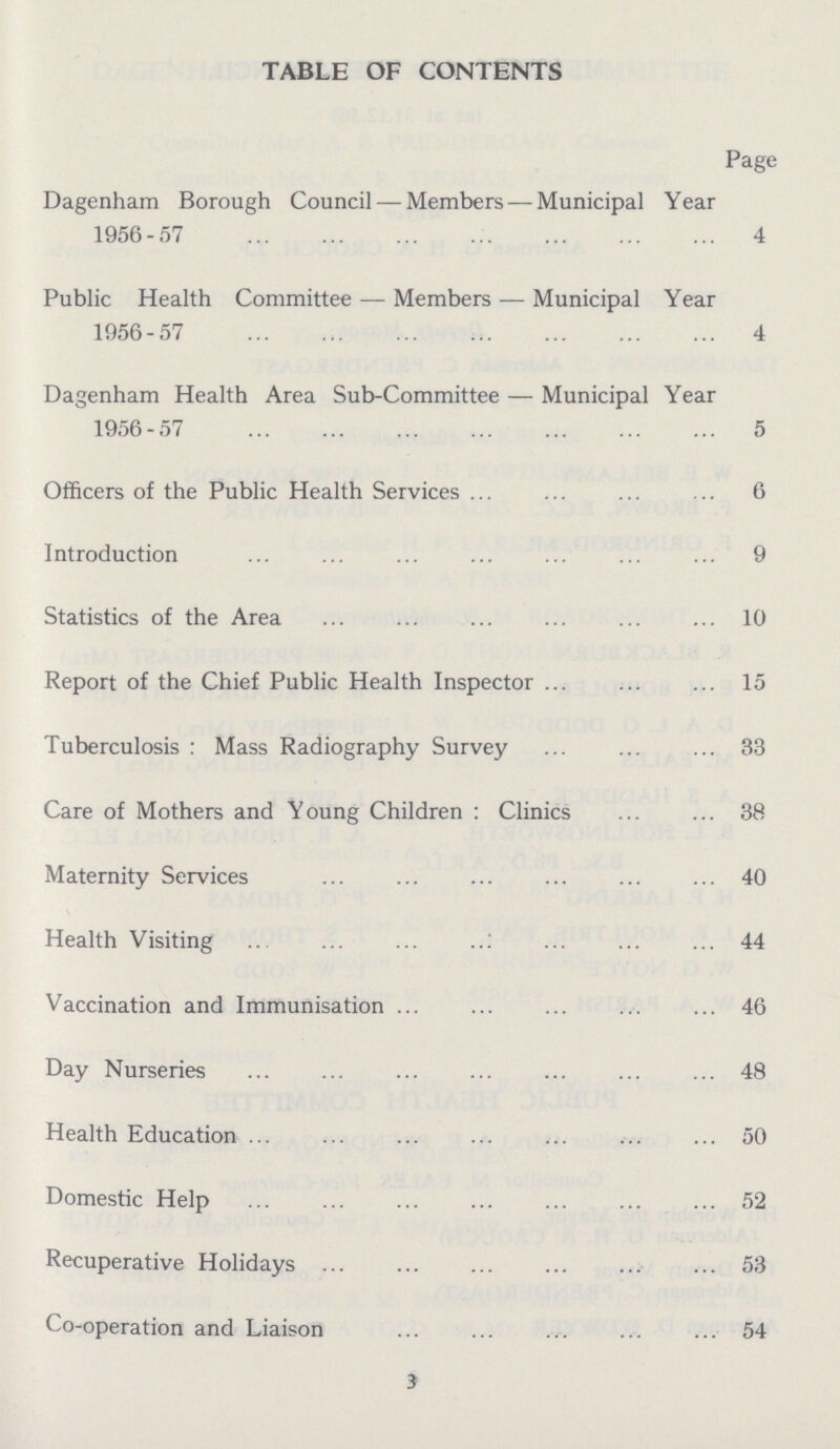 3 TABLE OF CONTENTS Dagenham Borough Council — Members — Municipal Year 1956-57 Page 4 Public Health Committee — Members — Municipal Year 1956-57 4 Dagenham Health Area Sub-Committee — Municipal Year 1956-57 5 Officers of the Public Health Services 6 Introduction 9 Statistics of the Area 10 Report of the Chief Public Health Inspector 15 Tuberculosis : Mass Radiography Survey 33 Care of Mothers and Young Children : Clinics 38 Maternity Services 40 Health Visiting 44 Vaccination and Immunisation 46 Day Nurseries 48 Health Education 50 Domestic Help 52 Recuperative Holidays 53 Co-operation and Liaison 54