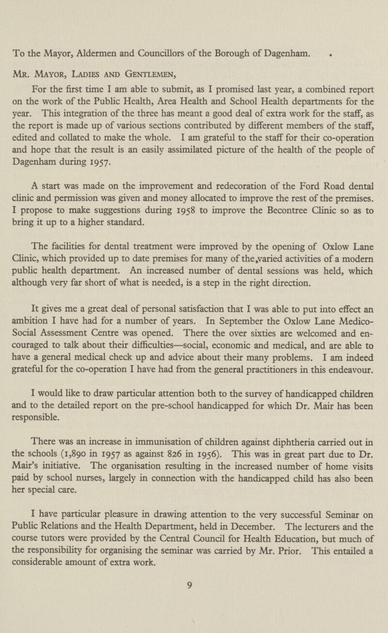 To the Mayor, Aldermen and Councillors of the Borough of Dagenham. Mr. Mayor, Ladies and Gentlemen, For the first time I am able to submit, as I promised last year, a combined report on the work of the Public Health, Area Health and School Health departments for the year. This integration of the three has meant a good deal of extra work for the staff, as the report is made up of various sections contributed by different members of the staff, edited and collated to make the whole. I am grateful to the staff for their co-operation and hope that the result is an easily assimilated picture of the health of the people of Dagenham during 1957. A start was made on the improvement and redecoration of the Ford Road dental clinic and permission was given and money allocated to improve the rest of the premises. I propose to make suggestions during 1958 to improve the Becontree Clinic so as to bring it up to a higher standard. The facilities for dental treatment were improved by the opening of Oxlow Lane Clinic, which provided up to date premises for many of thefcvaried activities of a modern public health department. An increased number of dental sessions was held, which although very far short of what is needed, is a step in the right direction. It gives me a great deal of personal satisfaction that I was able to put into effect an ambition I have had for a number of years. In September the Oxlow Lane Medico Social Assessment Centre was opened. There the over sixties are welcomed and en couraged to talk about their difficulties—social, economic and medical, and are able to have a general medical check up and advice about their many problems. I am indeed grateful for the co-operation I have had from the general practitioners in this endeavour. I would like to draw particular attention both to the survey of handicapped children and to the detailed report on the pre-school handicapped for which Dr. Mair has been responsible. There was an increase in immunisation of children against diphtheria carried out in the schools (1,890 in 1957 as against 826 in 1956). This was in great part due to Dr. Mair's initiative. The organisation resulting in the increased number of home visits paid by school nurses, largely in connection with the handicapped child has also been her special care. I have particular pleasure in drawing attention to the very successful Seminar on Public Relations and the Health Department, held in December. The lecturers and the course tutors were provided by the Central Council for Health Education, but much of the responsibility for organising the seminar was carried by Mr. Prior. This entailed a considerable amount of extra work. 9