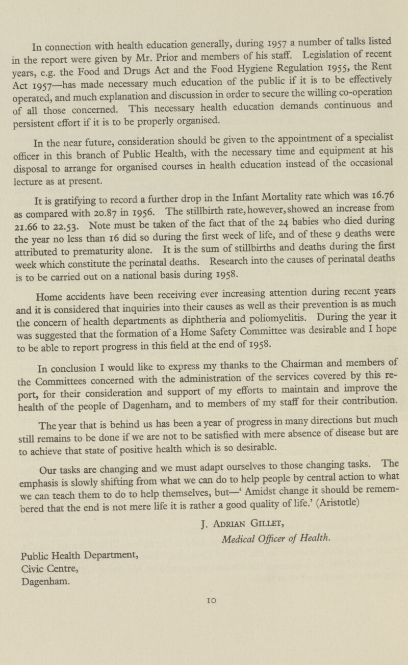 In connection with health education generally, during 1957 a number of talks listed in the report were given by Mr. Prior and members of his staff. Legislation of recent years, e.g. the Food and Drugs Act and the Food Hygiene Regulation 1955, the Rent Act 1957—has made necessary much education of the public if it is to be effectively operated, and much explanation and discussion in order to secure the willing co-operation of all those concerned. This necessary health education demands continuous and persistent effort if it is to be properly organised. In the near future, consideration should be given to the appointment of a specialist officer in this branch of Public Health, with the necessary time and equipment at his disposal to arrange for organised courses in health education instead of the occasional lecture as at present. It is gratifying to record a further drop in the Infant Mortality rate which was 16.76 as compared with 20.87 in 1956. The stillbirth rate, however, showed an increase from 21.66 to 22.53. Note must be taken of the fact that of the 24 babies who died during the year no less than 16 did so during the first week of life, and of these 9 deaths were attributed to prematurity alone. It is the sum of stillbirths and deaths during the first week which constitute the perinatal deaths. Research into the causes of perinatal deaths is to be carried out on a national basis during 1958. Home accidents have been receiving ever increasing attention during recent years and it is considered that inquiries into their causes as well as their prevention is as much the concern of health departments as diphtheria and poliomyelitis. During the year it was suggested that the formation of a Home Safety Committee was desirable and I hope to be able to report progress in this field at the end of 1958. In conclusion I would like to express my thanks to the Chairman and members of the Committees concerned with the administration of the services covered by this re port, for their consideration and support of my efforts to maintain and improve the health of the people of Dagenham, and to members of my staff for their contribution. The year that is behind us has been a year of progress in many directions but much still remains to be done if we are not to be satisfied with mere absence of disease but are to achieve that state of positive health which is so desirable. Our tasks are changing and we must adapt ourselves to those changing tasks. The emphasis is slowly shifting from what we can do to help people by central action to what we can teach them to do to help themselves, but— ‘Amidst change it should be remem bered that the end is not mere life it is rather a good quality of life.’ (Aristotle) J. Adrian Gillet, Medical Officer of Health. Public Health Department, Civic Centre, Dagenham. 10