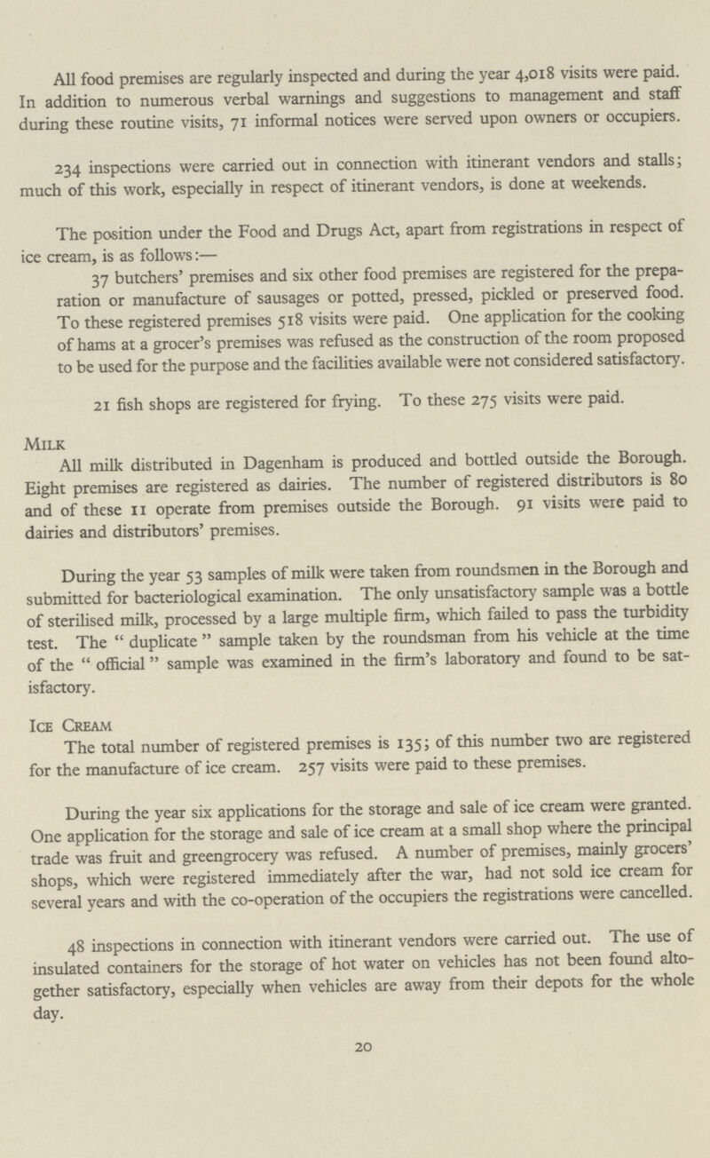All food premises are regularly inspected and during the year 4,018 visits were paid. In addition to numerous verbal warnings and suggestions to management and staff during these routine visits, 71 informal notices were served upon owners or occupiers. 234 inspections were carried out in connection with itinerant vendors and stalls; much of this work, especially in respect of itinerant vendors, is done at weekends. The position under the Food and Drugs Act, apart from registrations in respect of ice cream, is as follows:— 37 butchers' premises and six other food premises are registered for the prepa ration or manufacture of sausages or potted, pressed, pickled or preserved food. To these registered premises 518 visits were paid. One application for the cooking of hams at a grocer's premises was refused as the construction of the room proposed to be used for the purpose and the facilities available were not considered satisfactory. 21 fish shops are registered for frying. To these 275 visits were paid. Milk All milk distributed in Dagenham is produced and bottled outside the Borough. Eight premises are registered as dairies. The number of registered distributors is 80 and of these 11 operate from premises outside the Borough. 91 visits were paid to dairies and distributors' premises. During the year 53 samples of milk were taken from roundsmen in the Borough and submitted for bacteriological examination. The only unsatisfactory sample was a bottle of sterilised milk, processed by a large multiple firm, which failed to pass the turbidity test. The duplicate sample taken by the roundsman from his vehicle at the time of the official sample was examined in the firm's laboratory and found to be sat isfactory. Ice Cream The total number of registered premises is 135; of this number two are registered for the manufacture of ice cream. 257 visits were paid to these premises. During the year six applications for the storage and sale of ice cream were granted. One application for the storage and sale of ice cream at a small shop where the principal trade was fruit and greengrocery was refused. A number of premises, mainly grocers' shops, which were registered immediately after the war, had not sold ice cream for several years and with the co-operation of the occupiers the registrations were cancelled. 48 inspections in connection with itinerant vendors were carried out. The use of insulated containers for the storage of hot water on vehicles has not been found alto gether satisfactory, especially when vehicles are away from their depots for the whole day. 20