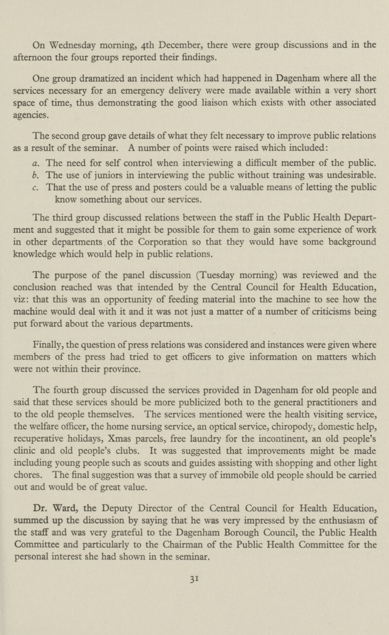 On Wednesday morning, 4th December, there were group discussions and in the afternoon the four groups reported their findings. One group dramatized an incident which had happened in Dagenham where all the services necessary for an emergency delivery were made available within a very short space of time, thus demonstrating the good liaison which exists with other associated agencies. The second group gave details of what they felt necessary to improve public relations as a result of the seminar. A number of points were raised which included: a. The need for self control when interviewing a difficult member of the public. b. The use of juniors in interviewing the public without training was undesirable. c. That the use of press and posters could be a valuable means of letting the public know something about our services. The third group discussed relations between the staff in the Public Health Depart ment and suggested that it might be possible for them to gain some experience of work in other departments of the Corporation so that they would have some background knowledge which would help in public relations. The purpose of the panel discussion (Tuesday morning) was reviewed and the conclusion reached was that intended by the Central Council for Health Education, viz: that this was an opportunity of feeding material into the machine to see how the machine would deal with it and it was not just a matter of a number of criticisms being put forward about the various departments. Finally, the question of press relations was considered and instances were given where members of the press had tried to get officers to give information on matters which were not within their province. The fourth group discussed the services provided in Dagenham for old people and said that these services should be more publicized both to the general practitioners and to the old people themselves. The services mentioned were the health visiting service, the welfare officer, the home nursing service, an optical service, chiropody, domestic help, recuperative holidays, Xmas parcels, free laundry for the incontinent, an old people's clinic and old people's clubs. It was suggested that improvements might be made including young people such as scouts and guides assisting with shopping and other light chores. The final suggestion was that a survey of immobile old people should be carried out and would be of great value. Dr. Ward, the Deputy Director of the Central Council for Health Education, summed up the discussion by saying that he was very impressed by the enthusiasm of the staff and was very grateful to the Dagenham Borough Council, the Public Health Committee and particularly to the Chairman of the Public Health Committee for the personal interest she had shown in the seminar. 31