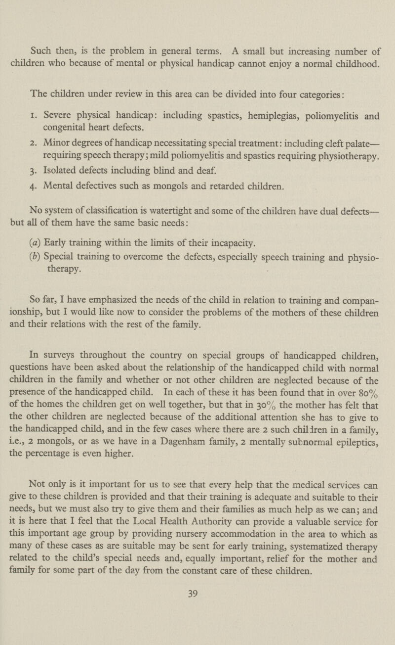 Such then, is the problem in general terms. A small but increasing number of children who because of mental or physical handicap cannot enjoy a normal childhood. The children under review in this area can be divided into four categories: 1. Severe physical handicap: including spastics, hemiplegias, poliomyelitis and congenital heart defects. 2. Minor degrees of handicap necessitating special treatment: including cleft palate— requiring speech therapy; mild poliomyelitis and spastics requiring physiotherapy. 3. Isolated defects including blind and deaf. 4. Mental defectives such as mongols and retarded children. No system of classification is watertight and some of the children have dual defects— but all of them have the same basic needs: (a) Early training within the limits of their incapacity. (b)Special training to overcome the defects, especially speech training and physio¬ therapy. So far, I have emphasized the needs of the child in relation to training and compan ionship, but I would like now to consider the problems of the mothers of these children and their relations with the rest of the family. In surveys throughout the country on special groups of handicapped children, questions have been asked about the relationship of the handicapped child with normal children in the family and whether or not other children are neglected because of the presence of the handicapped child. In each of these it has been found that in over 80% of the homes the children get on well together, but that in 30% the mother has felt that the other children are neglected because of the additional attention she has to give to the handicapped child, and in the few cases where there are 2 such children in a family, i.e., 2 mongols, or as we have in a Dagenham family, 2 mentally subnormal epileptics, the percentage is even higher. Not only is it important for us to see that every help that the medical services can give to these children is provided and that their training is adequate and suitable to their needs, but we must also try to give them and their families as much help as we can; and it is here that I feel that the Local Health Authority can provide a valuable service for this important age group by providing nursery accommodation in the area to which as many of these cases as are suitable may be sent for early training, systematized therapy related to the child's special needs and, equally important, relief for the mother and family for some part of the day from the constant care of these children. 39