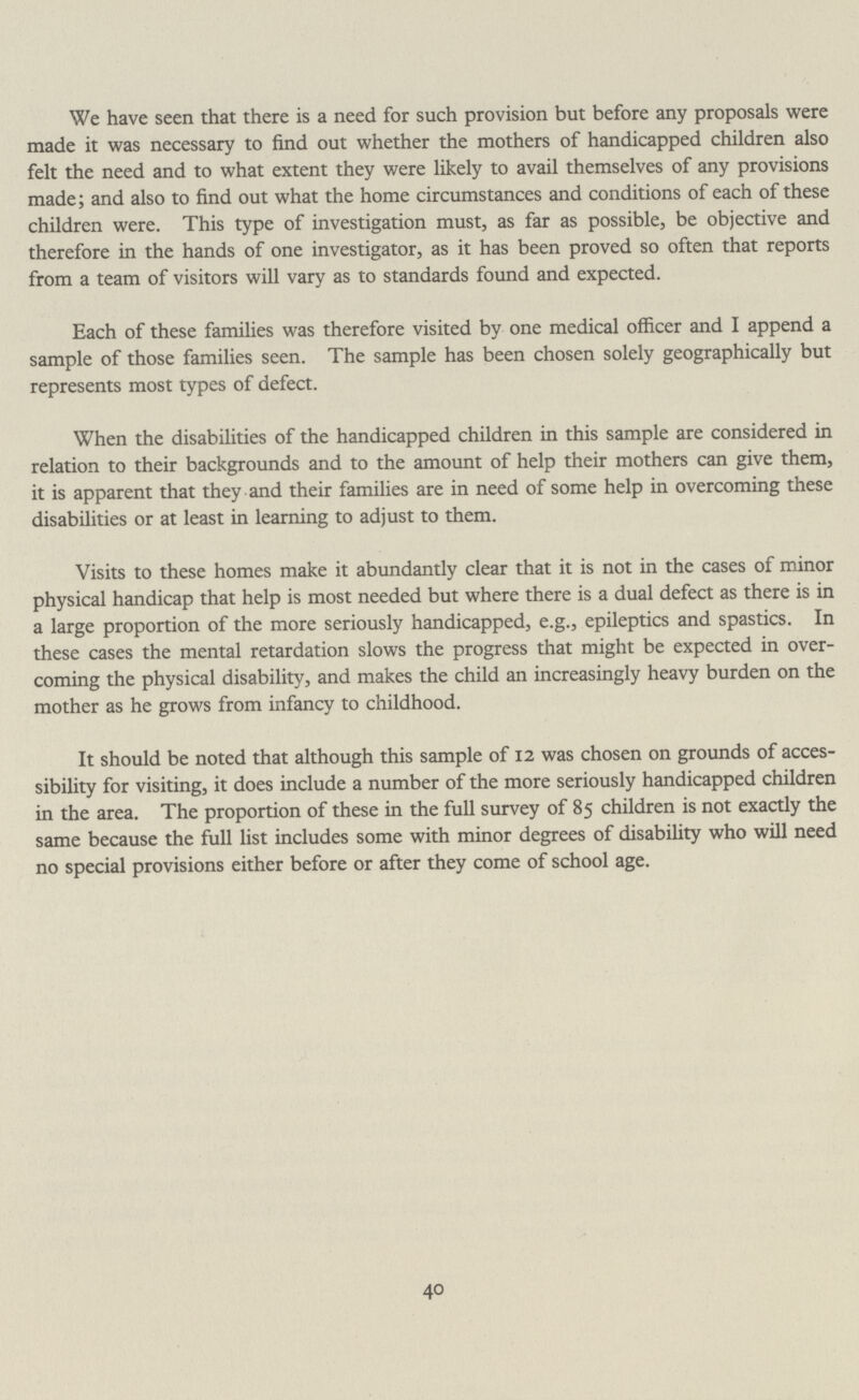 We have seen that there is a need for such provision but before any proposals were made it was necessary to find out whether the mothers of handicapped children also felt the need and to what extent they were likely to avail themselves of any provisions made; and also to find out what the home circumstances and conditions of each of these children were. This type of investigation must, as far as possible, be objective and therefore in the hands of one investigator, as it has been proved so often that reports from a team of visitors will vary as to standards found and expected. Each of these families was therefore visited by one medical officer and I append a sample of those families seen. The sample has been chosen solely geographically but represents most types of defect. When the disabilities of the handicapped children in this sample are considered in relation to their backgrounds and to the amount of help their mothers can give them, it is apparent that they and their families are in need of some help in overcoming these disabilities or at least in learning to adjust to them. Visits to these homes make it abundantly clear that it is not in the cases of minor physical handicap that help is most needed but where there is a dual defect as there is in a large proportion of the more seriously handicapped, e.g., epileptics and spastics. In these cases the mental retardation slows the progress that might be expected in over coming the physical disability, and makes the child an increasingly heavy burden on the mother as he grows from infancy to childhood. It should be noted that although this sample of 12 was chosen on grounds of acces sibility for visiting, it does include a number of the more seriously handicapped children in the area. The proportion of these in the full survey of 85 children is not exactly the same because the full list includes some with minor degrees of disability who will need no special provisions either before or after they come of school age. 40