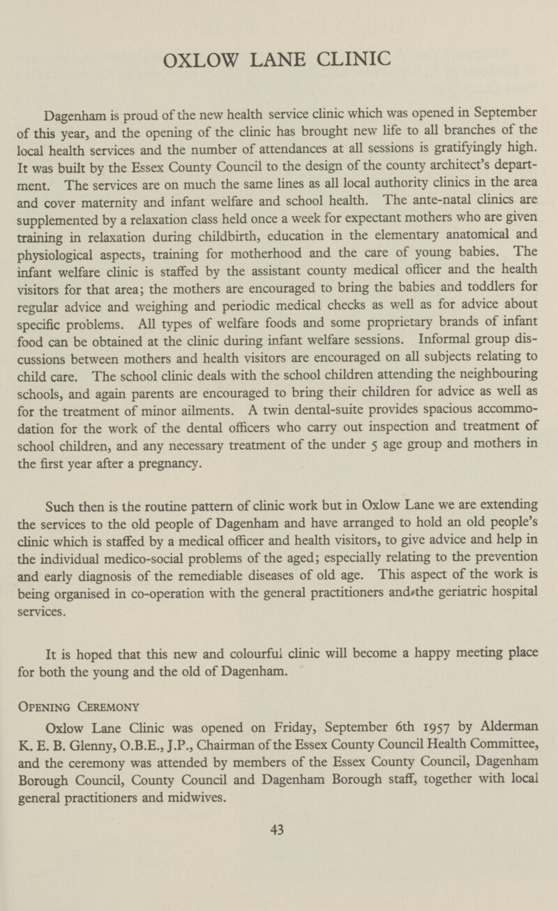OXLOW LANE CLINIC Dagenham is proud of the new health service clinic which was opened in September of this year, and the opening of the clinic has brought new life to all branches of the local health services and the number of attendances at all sessions is gratifyingly high. It was built by the Essex County Council to the design of the county architect's depart ment. The services are on much the same lines as all local authority clinics in the area and cover maternity and infant welfare and school health. The ante-natal clinics are supplemented by a relaxation class held once a week for expectant mothers who are given training in relaxation during childbirth, education in the elementary anatomical and physiological aspects, training for motherhood and the care of young babies. The infant welfare clinic is staffed by the assistant county medical officer and the health visitors for that area; the mothers are encouraged to bring the babies and toddlers for regular advice and weighing and periodic medical checks as well as for advice about specific problems. All types of welfare foods and some proprietary brands of infant food can be obtained at the clinic during infant welfare sessions. Informal group dis cussions between mothers and health visitors are encouraged on all subjects relating to child care. The school clinic deals with the school children attending the neighbouring schools, and again parents are encouraged to bring their children for advice as well as for the treatment of minor ailments. A twin dental-suite provides spacious accommo dation for the work of the dental officers who carry out inspection and treatment of school children, and any necessary treatment of the under 5 age group and mothers in the first year after a pregnancy. Such then is the routine pattern of clinic work but in Oxlow Lane we are extending the services to the old people of Dagenham and have arranged to hold an old people's clinic which is staffed by a medical officer and health visitors, to give advice and help in the individual medico-social problems of the aged; especially relating to the prevention and early diagnosis of the remediable diseases of old age. This aspect of the work is being organised in co-operation with the general practitioners and the geriatric hospital services. It is hoped that this new and colourful clinic will become a happy meeting place for both the young and the old of Dagenham. Opening Ceremony Oxlow Lane Clinic was opened on Friday, September 6th 1957 by Alderman K. E. B. Glenny, O.B.E., J.P., Chairman of the Essex County Council Health Committee, and the ceremony was attended by members of the Essex County Council, Dagenham Borough Council, County Council and Dagenham Borough staff, together with local general practitioners and midwives. 43