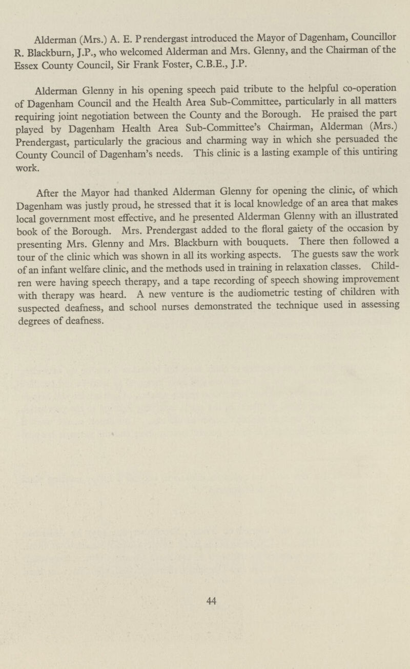 Alderman (Mrs.) A. E. P rendergast introduced the Mayor of Dagenham, Councillor R. Blackburn, J.P., who welcomed Alderman and Mrs. Glenny, and the Chairman of the Essex County Council, Sir Frank Foster, C.B.E., J.P. Alderman Glenny in his opening speech paid tribute to the helpful co-operation of Dagenham Council and the Health Area Sub-Committee, particularly in all matters requiring joint negotiation between the County and the Borough. He praised the part played by Dagenham Health Area Sub-Committee's Chairman, Alderman (Mrs.) Prendergast, particularly the gracious and charming way in which she persuaded the County Council of Dagenham's needs. This clinic is a lasting example of this untiring work. After the Mayor had thanked Alderman Glenny for opening the clinic, of which Dagenham was justly proud, he stressed that it is local knowledge of an area that makes local government most effective, and he presented Alderman Glenny with an illustrated book of the Borough. Mrs. Prendergast added to the floral gaiety of the occasion by presenting Mrs. Glenny and Mrs. Blackburn with bouquets. There then followed a tour of the clinic which was shown in all its working aspects. The guests saw the work of an infant welfare clinic, and the methods used in training in relaxation classes. Child ren were having speech therapy, and a tape recording of speech showing improvement with therapy was heard. A new venture is the audiometric testing of children with suspected deafness, and school nurses demonstrated the technique used in assessing degrees of deafness. 44