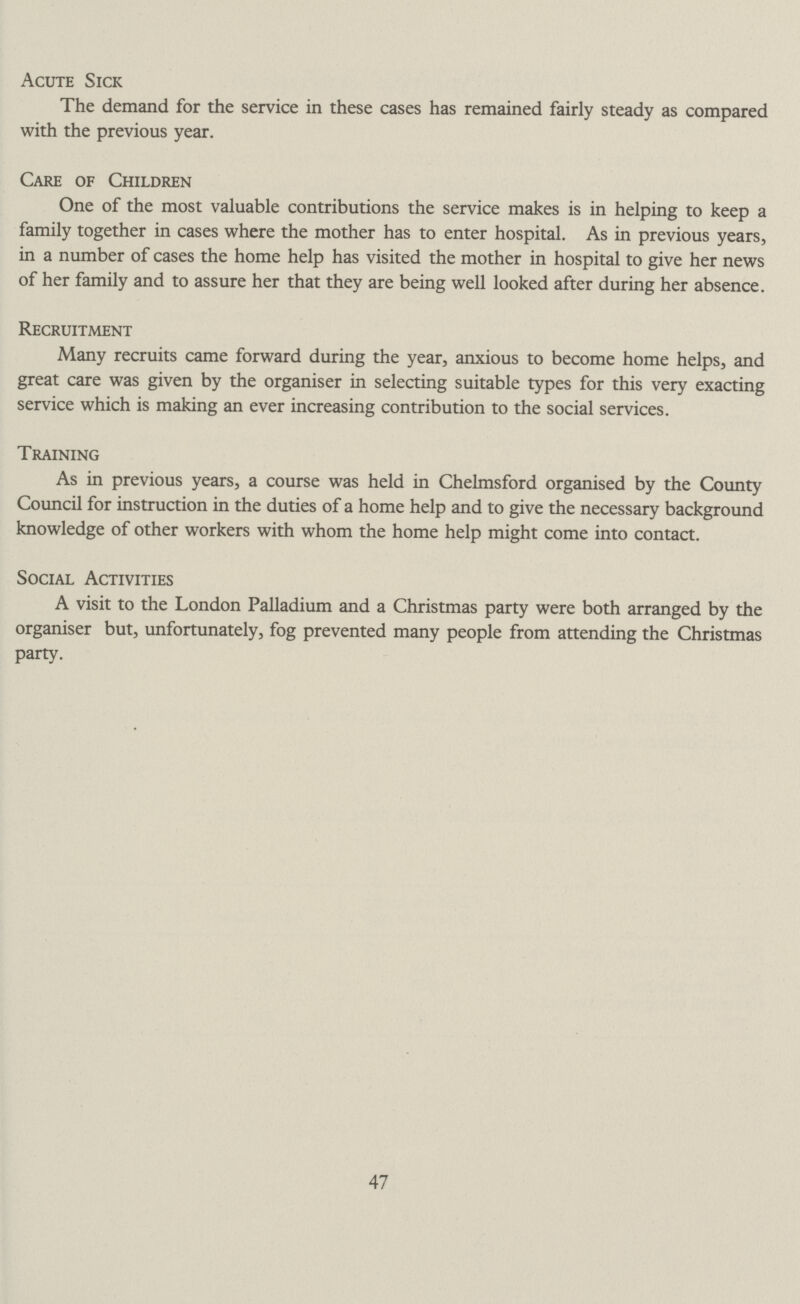 Acute Sick The demand for the service in these cases has remained fairly steady as compared with the previous year. Care of Children One of the most valuable contributions the service makes is in helping to keep a family together in cases where the mother has to enter hospital. As in previous years, in a number of cases the home help has visited the mother in hospital to give her news of her family and to assure her that they are being well looked after during her absence. Recruitment Many recruits came forward during the year, anxious to become home helps, and great care was given by the organiser in selecting suitable types for this very exacting service which is making an ever increasing contribution to the social services. Training As in previous years, a course was held in Chelmsford organised by the County Council for instruction in the duties of a home help and to give the necessary background knowledge of other workers with whom the home help might come into contact. Social Activities A visit to the London Palladium and a Christmas party were both arranged by the organiser but, unfortunately, fog prevented many people from attending the Christmas party. 47