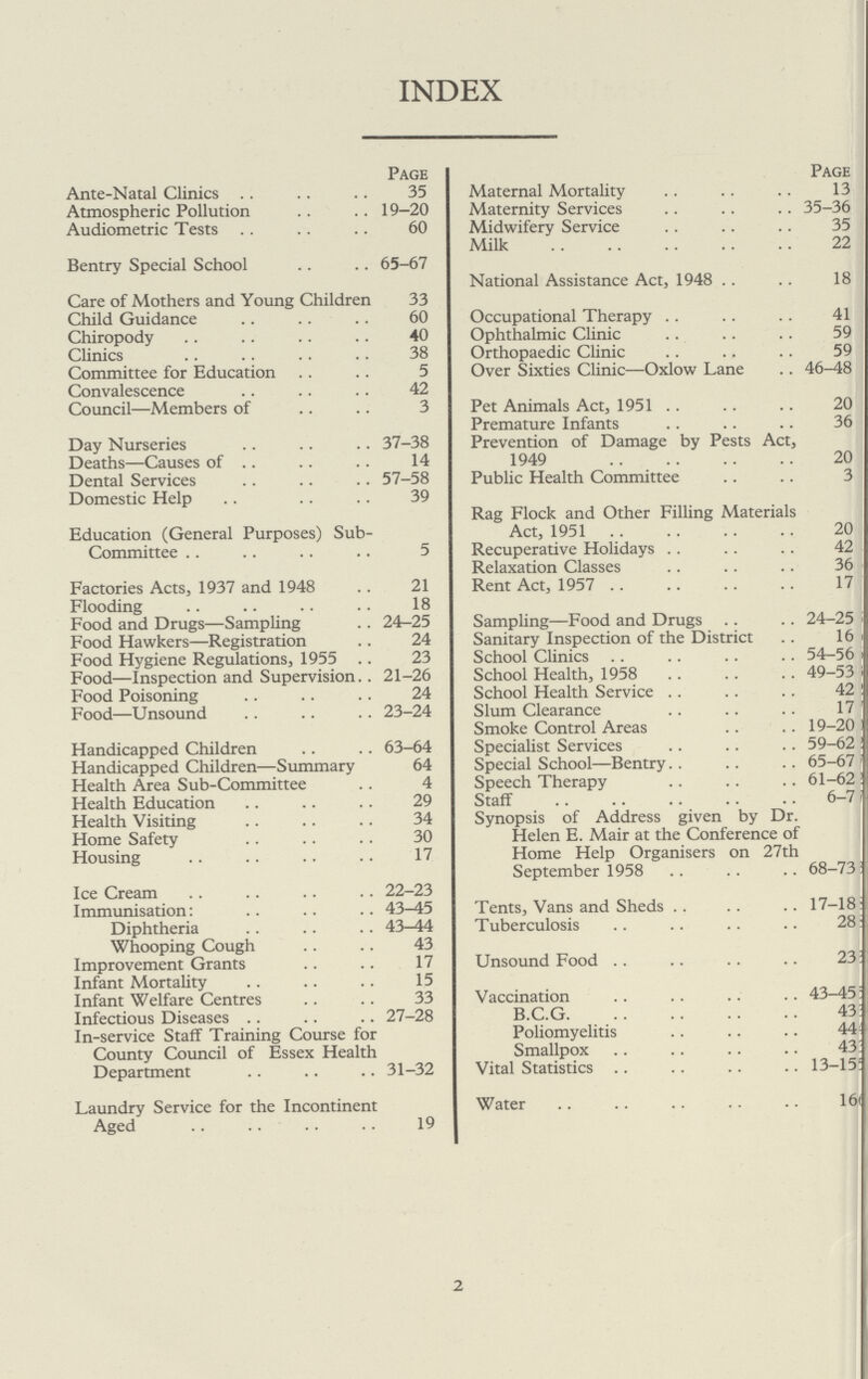 INDEX Page Ante-Natal Clinics 35 Atmospheric Pollution 19—20 Audiometric Tests 60 Bentry Special School 65-67 Care of Mothers and Young Children 33 Child Guidance 60 Chiropody 40 Clinics 38 Committee for Education 5 Convalescence 42 Council—Members of 3 Day Nurseries 37-38 Deaths—Causes of 14 Dental Services 57-58 Domestic Help 39 Education (General Purposes) Sub- Committee 5 Factories Acts, 1937 and 1948 21 Flooding 18 Food and Drugs—Sampling 24-25 Food Hawkers—Registration 24 Food Hygiene Regulations, 1955 23 Food—Inspection and Supervision 21-26 Food Poisoning 24 Food—Unsound 23-24 Handicapped Children 63-64 Handicapped Children—Summary 64 Health Area Sub-Committee 4 Health Education 29 Health Visiting 34 Home Safety 30 Housing 17 Ice Cream 22-23 Immunisation: 43-45 Diphtheria 43—44 Whooping Cough 43 Improvement Grants 17 Infant Mortality 15 Infant Welfare Centres 33 Infectious Diseases 27-28 In-service Staff Training Course for County Council of Essex Health Department 31-32 Laundry Service for the Incontinent Aged 19 Page Maternal Mortality 13 Maternity Services 35-36 Midwifery Service 35 Milk 22 National Assistance Act, 194818 Occupational Therapy 41 Ophthalmic Clinic 59 Orthopaedic Clinic 59 Over Sixties Clinic—Oxlow Lane 46-48 Pet Animals Act, 1951 20 Premature Infants 36 Prevention of Damage by Pests Act, 1949 20 Public Health Committee 3 Rag Flock and Other Filling Materials Act, 1951 20 Recuperative Holidays 42 Relaxation Classes 36 Rent Act, 1957 17 Sampling—Food and Drugs 24-25 Sanitary Inspection of the District 16 i School Clinics 54-56 School Health, 1958 49-53 School Health Service 42 Slum Clearance 17 Smoke Control Areas 19-20 Specialist Services 59-62 Special School—Bentry 65-67 Speech Therapy 61-62 Staff 6-7 Synopsis of Address given by Dr. Helen E. Mair at the Conference of Home Help Organisers on 27th September 1958 68-738 Tents, Vans and Sheds 17—183 Tuberculosis 288 Unsound Food 233 Vaccination 43-456 B.C.G 433 Poliomyelitis 444 Smallpox 433 Vital Statistics 13-155 Water 166 2