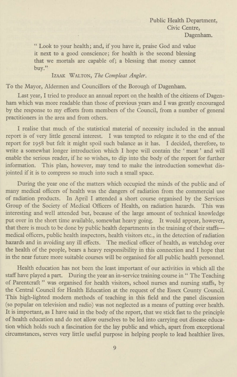Public Health Department, Civic Centre, Dagenham. Look to your health; and, if you have it, praise God and value it next to a good conscience; for health is the second blessing that we mortals are capable of; a blessing that money cannot buy. Izaak Walton, The Compleat Angler. To the Mayor, Aldermen and Councillors of the Borough of Dagenham. Last year, I tried to produce an annual report on the health of the citizens of Dagen ham which was more readable than those of previous years and I was greatly encouraged by the response to my efforts from members of the Council, from a number of general practitioners in the area and from others. I realise that much of the statistical material of necessity included in the annual report is of very little general interest. I was tempted to relegate it to the end of the report for 1958 but felt it might spoil such balance as it has. I decided, therefore, to write a somewhat longer introduction which I hope will contain the c meat' and will enable the serious reader, if he so wishes, to dip into the body of the report for further information. This plan, however, may tend to make the introduction somewhat dis jointed if it is to compress so much into such a small space. During the year one of the matters which occupied the minds of the public and of many medical officers of health was the dangers of radiation from the commercial use of radiation products. In April I attended a short course organised by the Services Group of the Society of Medical Officers of Health, on radiation hazards. This was interesting and well attended but, because of the large amount of technical knowledge put over in the short time available, somewhat heavy going. It would appear, however, that there is much to be done by public health departments in the training of their staffs— medical officers, public health inspectors, health visitors etc., in the detection of radiation hazards and in avoiding any ill effects. The medical officer of health, as watchdog over the health of the people, bears a heavy responsibility in this connection and I hope that in the near future more suitable courses will be organised for all public health personnel. Health education has not been the least important of our activities in which all the staff have played a part. During the year an in-service training course in The Teaching of Parentcraft was organised for health visitors, school nurses and nursing staffs, by the Central Council for Health Education at the request of the Essex County Council. This high-lighted modern methods of teaching in this field and the panel discussion (so popular on television and radio) was not neglected as a means of putting over health. It is important, as I have said in the body of the report, that we stick fast to the principle of health education and do not allow ourselves to be led into carrying out disease educa tion which holds such a fascination for the lay public and which, apart from exceptional circumstances, serves very little useful purpose in helping people to lead healthier lives. 9