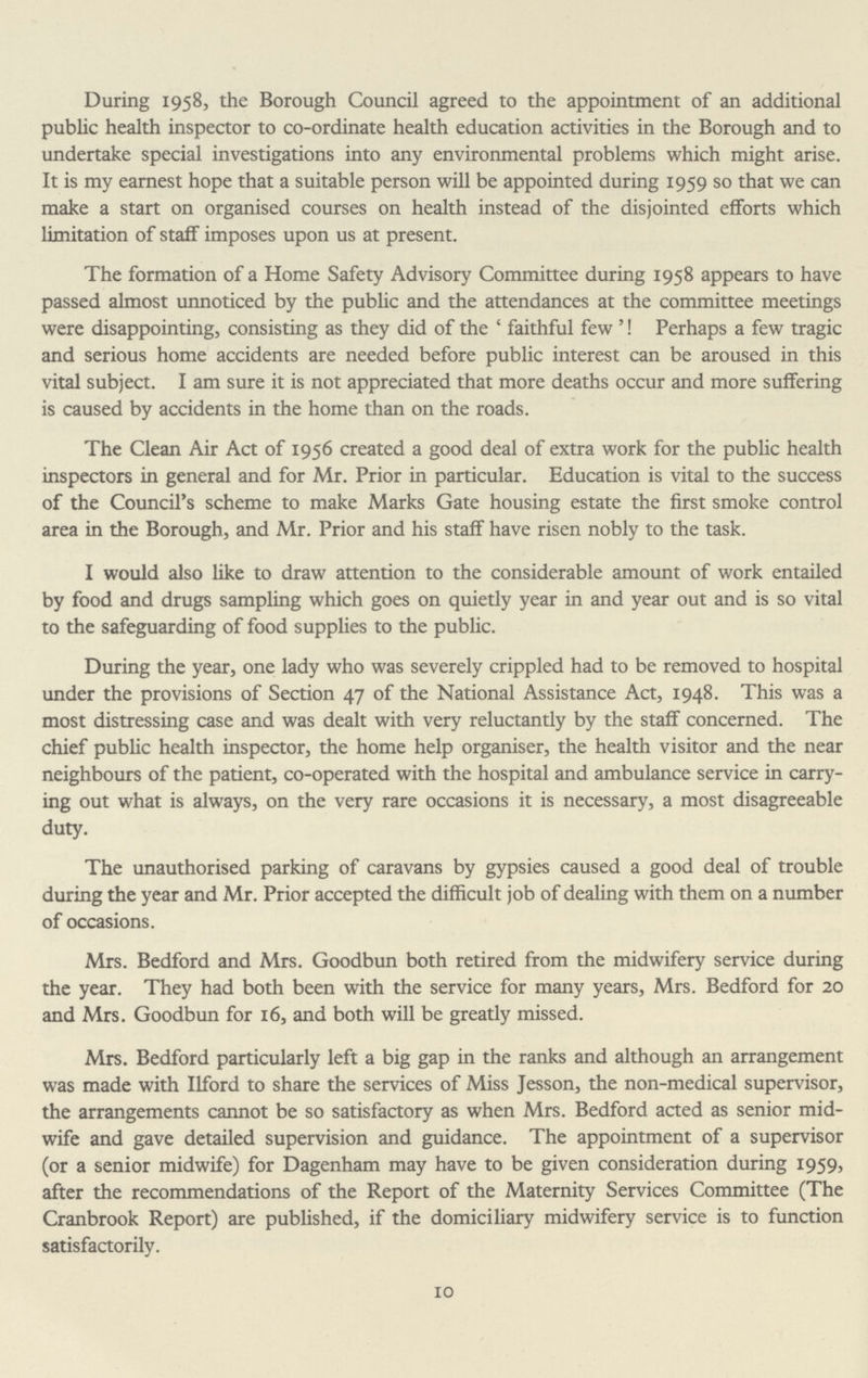 During 1958, the Borough Council agreed to the appointment of an additional public health inspector to co-ordinate health education activities in the Borough and to undertake special investigations into any environmental problems which might arise. It is my earnest hope that a suitable person will be appointed during 1959 so that we can make a start on organised courses on health instead of the disjointed efforts which limitation of staff imposes upon us at present. The formation of a Home Safety Advisory Committee during 1958 appears to have passed almost unnoticed by the public and the attendances at the committee meetings were disappointing, consisting as they did of the 'faithful few'! Perhaps a few tragic and serious home accidents are needed before public interest can be aroused in this vital subject. I am sure it is not appreciated that more deaths occur and more suffering is caused by accidents in the home than on the roads. The Clean Air Act of 1956 created a good deal of extra work for the public health inspectors in general and for Mr. Prior in particular. Education is vital to the success of the Council's scheme to make Marks Gate housing estate the first smoke control area in the Borough, and Mr. Prior and his staff have risen nobly to the task. I would also like to draw attention to the considerable amount of work entailed by food and drugs sampling which goes on quietly year in and year out and is so vital to the safeguarding of food supplies to the public. During the year, one lady who was severely crippled had to be removed to hospital under the provisions of Section 47 of the National Assistance Act, 1948. This was a most distressing case and was dealt with very reluctantly by the staff concerned. The chief public health inspector, the home help organiser, the health visitor and the near neighbours of the patient, co-operated with the hospital and ambulance service in carry ing out what is always, on the very rare occasions it is necessary, a most disagreeable duty. The unauthorised parking of caravans by gypsies caused a good deal of trouble during the year and Mr. Prior accepted the difficult job of dealing with them on a number of occasions. Mrs. Bedford and Mrs. Goodbun both retired from the midwifery service during the year. They had both been with the service for many years, Mrs. Bedford for 20 and Mrs. Goodbun for 16, and both will be greatly missed. Mrs. Bedford particularly left a big gap in the ranks and although an arrangement was made with Ilford to share the services of Miss Jesson, the non-medical supervisor, the arrangements cannot be so satisfactory as when Mrs. Bedford acted as senior mid wife and gave detailed supervision and guidance. The appointment of a supervisor (or a senior midwife) for Dagenham may have to be given consideration during 1959, after the recommendations of the Report of the Maternity Services Committee (The Cranbrook Report) are published, if the domiciliary midwifery service is to function satisfactorily. 10
