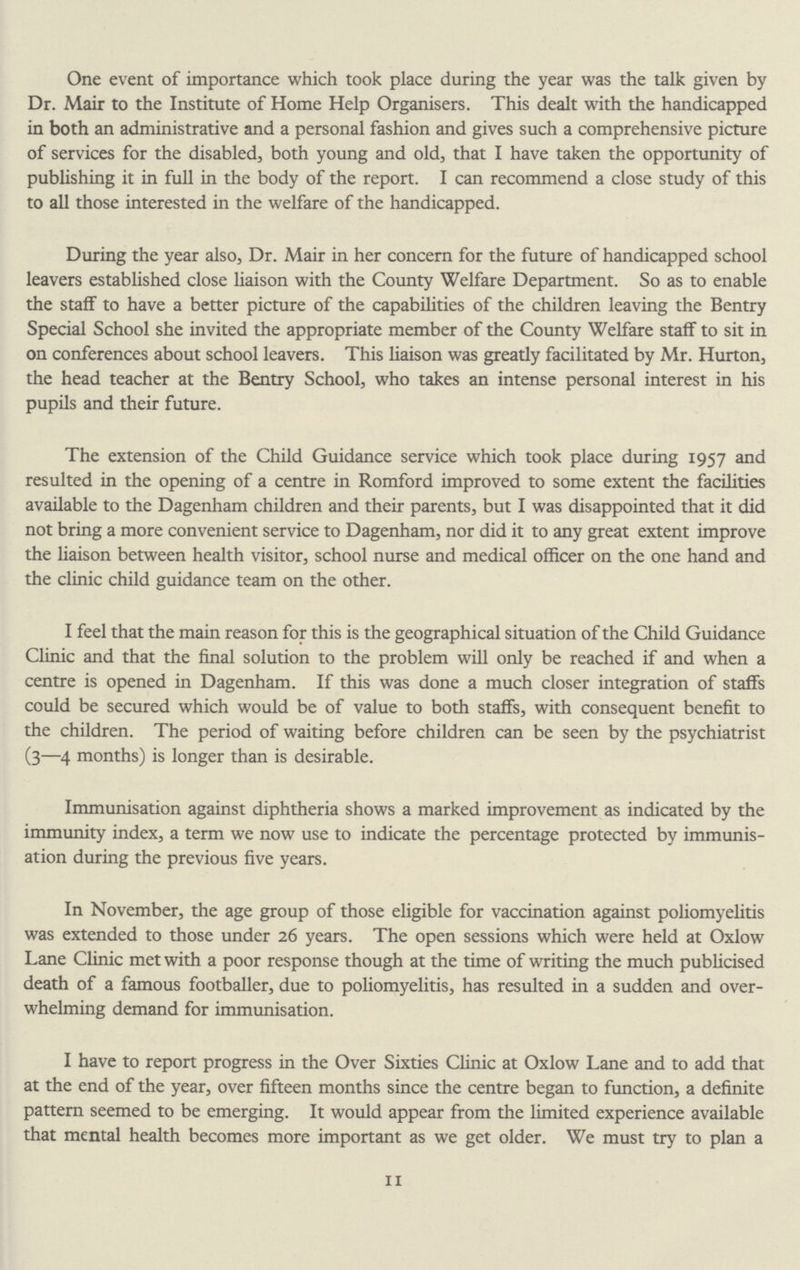 One event of importance which took place during the year was the talk given by Dr. Mair to the Institute of Home Help Organisers. This dealt with the handicapped in both an administrative and a personal fashion and gives such a comprehensive picture of services for the disabled, both young and old, that I have taken the opportunity of publishing it in full in the body of the report. I can recommend a close study of this to all those interested in the welfare of the handicapped. During the year also, Dr. Mair in her concern for the future of handicapped school leavers established close liaison with the County Welfare Department. So as to enable the staff to have a better picture of the capabilities of the children leaving the Bentry Special School she invited the appropriate member of the County Welfare staff to sit in on conferences about school leavers. This liaison was greatly facilitated by Mr. Hurton, the head teacher at the Bentry School, who takes an intense personal interest in his pupils and their future. The extension of the Child Guidance service which took place during 1957 and resulted in the opening of a centre in Romford improved to some extent the facilities available to the Dagenham children and their parents, but I was disappointed that it did not bring a more convenient service to Dagenham, nor did it to any great extent improve the liaison between health visitor, school nurse and medical officer on the one hand and the clinic child guidance team on the other. I feel that the main reason for this is the geographical situation of the Child Guidance Clinic and that the final solution to the problem will only be reached if and when a centre is opened in Dagenham. If this was done a much closer integration of staffs could be secured which would be of value to both staffs, with consequent benefit to the children. The period of waiting before children can be seen by the psychiatrist (3—4 months) is longer than is desirable. Immunisation against diphtheria shows a marked improvement as indicated by the immunity index, a term we now use to indicate the percentage protected by immunis ation during the previous five years. In November, the age group of those eligible for vaccination against poliomyelitis was extended to those under 26 years. The open sessions which were held at Oxlow Lane Clinic met with a poor response though at the time of writing the much publicised death of a famous footballer, due to poliomyelitis, has resulted in a sudden and over whelming demand for immunisation. I have to report progress in the Over Sixties Clinic at Oxlow Lane and to add that at the end of the year, over fifteen months since the centre began to function, a definite pattern seemed to be emerging. It would appear from the limited experience available that mental health becomes more important as we get older. We must try to plan a 11