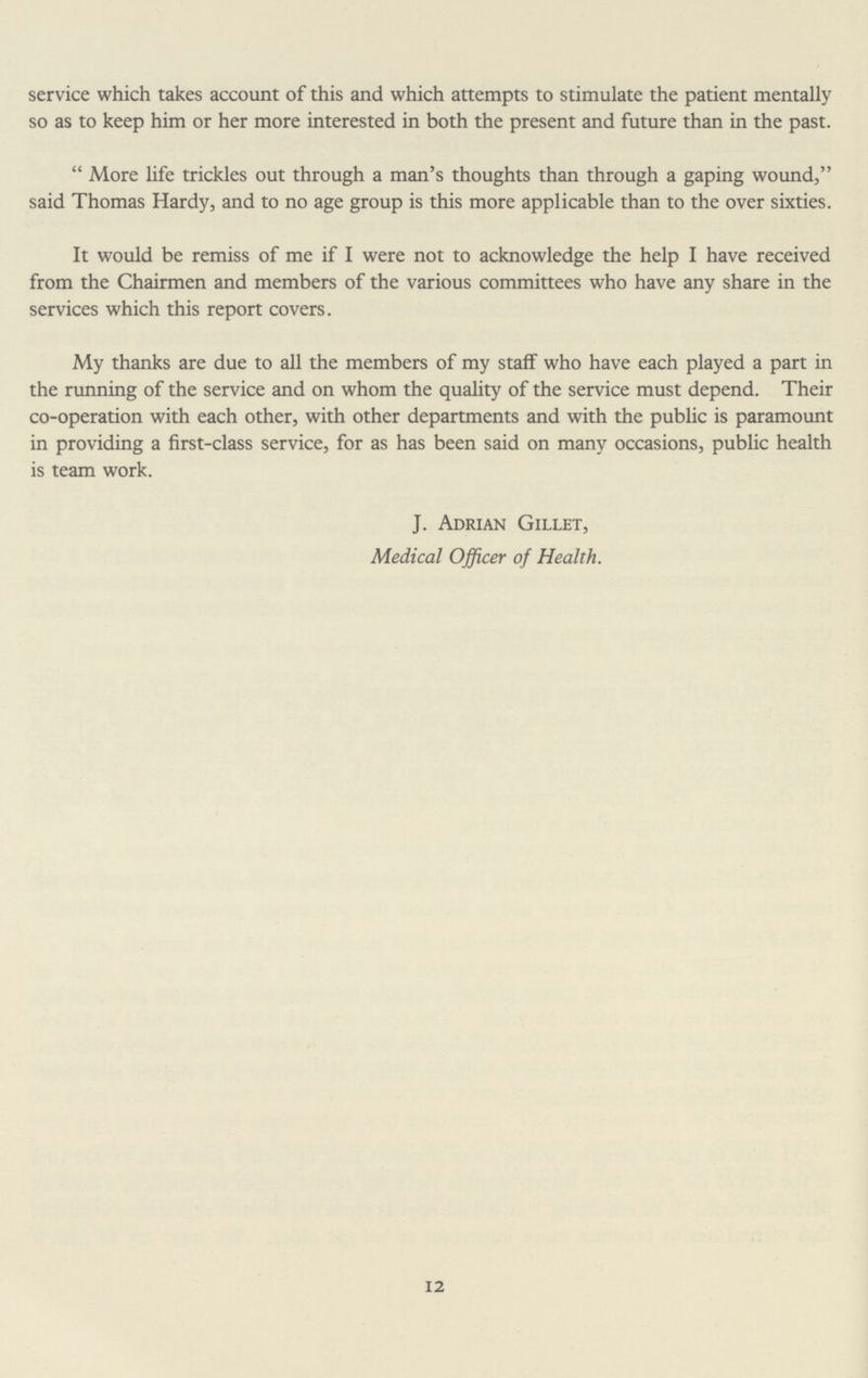service which takes account of this and which attempts to stimulate the patient mentally so as to keep him or her more interested in both the present and future than in the past. More life trickles out through a man's thoughts than through a gaping wound, said Thomas Hardy, and to no age group is this more applicable than to the over sixties. It would be remiss of me if I were not to acknowledge the help I have received from the Chairmen and members of the various committees who have any share in the services which this report covers. My thanks are due to all the members of my staff who have each played a part in the running of the service and on whom the quality of the service must depend. Their co-operation with each other, with other departments and with the public is paramount in providing a first-class service, for as has been said on many occasions, public health is team work. J. Adrian Gillet, Medical Officer of Health. 12