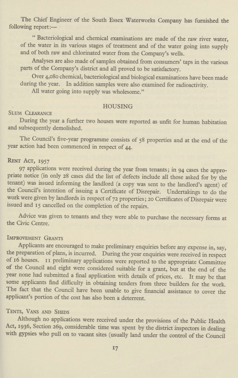 The Chief Engineer of the South Essex Waterworks Company has furnished the following report:— Bacteriological and chemical examinations are made of the raw river water, of the water in its various stages of treatment and of the water going into supply and of both raw and chlorinated water from the Company's wells. Analyses are also made of samples obtained from consumers' taps in the various parts of the Company's district and all proved to be satisfactory. Over 4,080 chemical, bacteriological and biological examinations have been made during the year. In addition samples were also examined for radioactivity. All water going into supply was wholesome. HOUSING Slum Clearance During the year a further two houses were reported as unfit for human habitation and subsequently demolished. The Council's five-year programme consists of 58 properties and at the end of the year action had been commenced in respect of 44. Rent Act, 1957 97 applications were received during the year from tenants; in 94 cases the appro priate notice (in only 28 cases did the list of defects include all those asked for by the tenant) was issued informing the landlord (a copy was sent to the landlord's agent) of the Council's intention of issuing a Certificate of Disrepair. Undertakings to do the work were given by landlords in respect of 72 properties; 20 Certificates of Disrepair were issued and 15 cancelled on the completion of the repairs. Advice was given to tenants and they were able to purchase the necessary forms at the Civic Centre. Improvement Grants Applicants are encouraged to make preliminary enquiries before any expense in, say, the preparation of plans, is incurred. During the year enquiries were received in respect of 16 houses. 11 preliminary applications were reported to the appropriate Committee of the Council and eight were considered suitable for a grant, but at the end of the year none had submitted a final application with details of prices, etc. It may be that some applicants find difficulty in obtaining tenders from three builders for the work. The fact that the Council have been unable to give financial assistance to cover the applicant's portion of the cost has also been a deterrent. Tents, Vans and Sheds Although no applications were received under the provisions of the Public Health Act, 1936, Section 269, considerable time was spent by the district inspectors in dealing with gypsies who pull on to vacant sites (usually land under the control of the Council 17